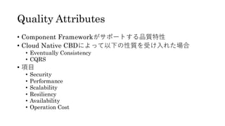 Quality Attributes
• Component Frameworkがサポートする品質特性
• Cloud Native CBDによって以下の性質を受け入れた場合
• Eventually Consistency
• CQRS
• 項目
• Security
• Performance
• Scalability
• Resiliency
• Availability
• Operation Cost
 