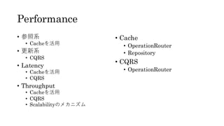 Performance
• 参照系
• Cacheを活用
• 更新系
• CQRS
• Latency
• Cacheを活用
• CQRS
• Throughput
• Cacheを活用
• CQRS
• Scalabilityのメカニズム
• Cache
• OperationRouter
• Repository
• CQRS
• OperationRouter
 