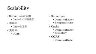 Scalability
• Serverlessの活用
• Cacheとの利益相反
• 参照系
• Cacheを活用
• 更新系
• CQRS
• Serverless
• OperationRouter
• ReceptionRouter
• Cache
• OperationRouter
• Repository
• CQRS
• OperationRouter
 