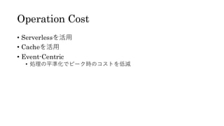 Operation Cost
• Serverlessを活用
• Cacheを活用
• Event-Centric
• 処理の平準化でピーク時のコストを低減
 