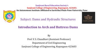 By
Prof. V. S. Chaudhari (Assistant Professor)
Department of Civil Engineering
Sanjivani College of Engineering, Kopargaon-423603
Subject: Dams and Hydraulic Structures
Introduction to Arch and Buttress Dams
Sanjivani Rural Education Society’s
Sanjivani College of Engineering, Kopargaon, 423603.
An Autonomous Institute Affiliated to Savitribai Phule Pune University, Pune
 