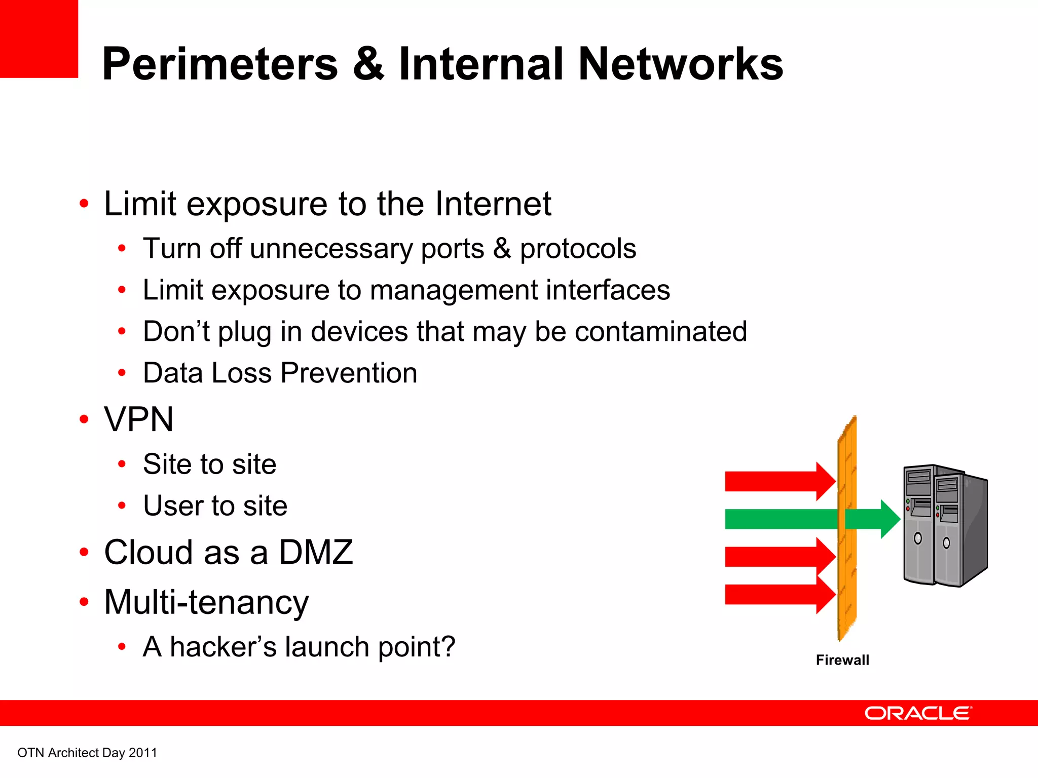 Perimeters & Internal Networks

         • Limit exposure to the Internet
               •   Turn off unnecessary ports & protocols
               •   Limit exposure to management interfaces
               •   Don’t plug in devices that may be contaminated
               •   Data Loss Prevention
         • VPN
               • Site to site
               • User to site
         • Cloud as a DMZ
         • Multi-tenancy
               • A hacker’s launch point?                           Firewall




OTN Architect Day 2011
 