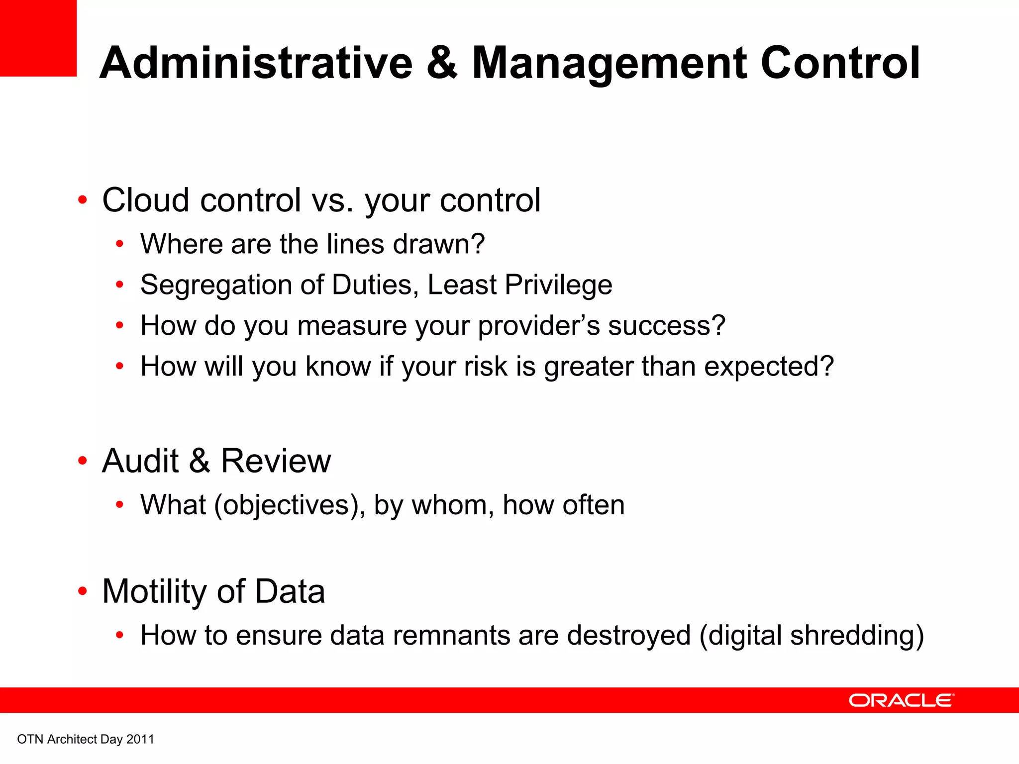 Administrative & Management Control

         • Cloud control vs. your control
               •   Where are the lines drawn?
               •   Segregation of Duties, Least Privilege
               •   How do you measure your provider’s success?
               •   How will you know if your risk is greater than expected?


         • Audit & Review
               • What (objectives), by whom, how often


         • Motility of Data
               • How to ensure data remnants are destroyed (digital shredding)


OTN Architect Day 2011
 