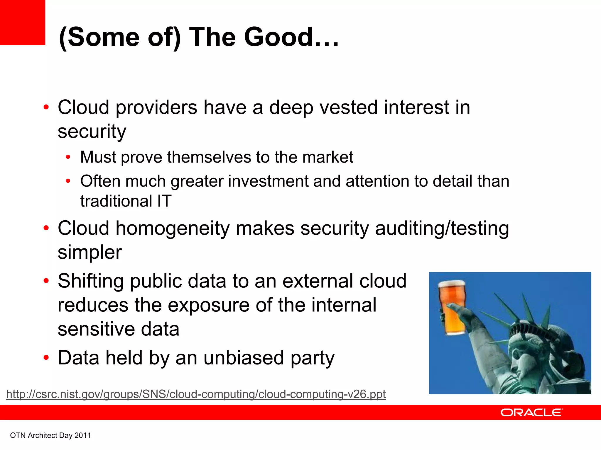 (Some of) The Good…

        • Cloud providers have a deep vested interest in
          security
              • Must prove themselves to the market
              • Often much greater investment and attention to detail than
                traditional IT
        • Cloud homogeneity makes security auditing/testing
          simpler
        • Shifting public data to an external cloud
          reduces the exposure of the internal
          sensitive data
        • Data held by an unbiased party
http://csrc.nist.gov/groups/SNS/cloud-computing/cloud-computing-v26.ppt


OTN Architect Day 2011
 