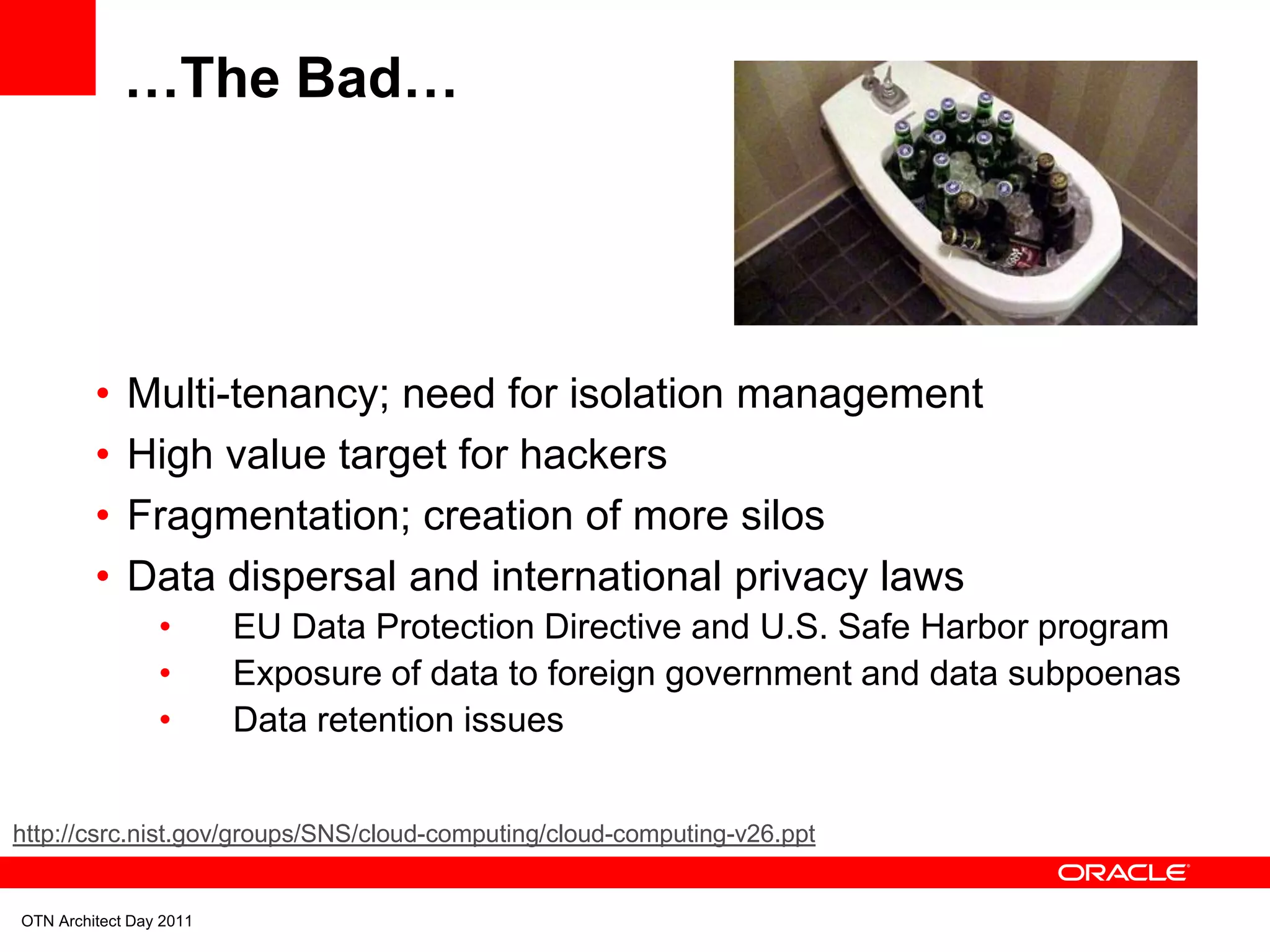…The Bad…




         •   Multi-tenancy; need for isolation management
         •   High value target for hackers
         •   Fragmentation; creation of more silos
         •   Data dispersal and international privacy laws
                 •       EU Data Protection Directive and U.S. Safe Harbor program
                 •       Exposure of data to foreign government and data subpoenas
                 •       Data retention issues


http://csrc.nist.gov/groups/SNS/cloud-computing/cloud-computing-v26.ppt


OTN Architect Day 2011
 