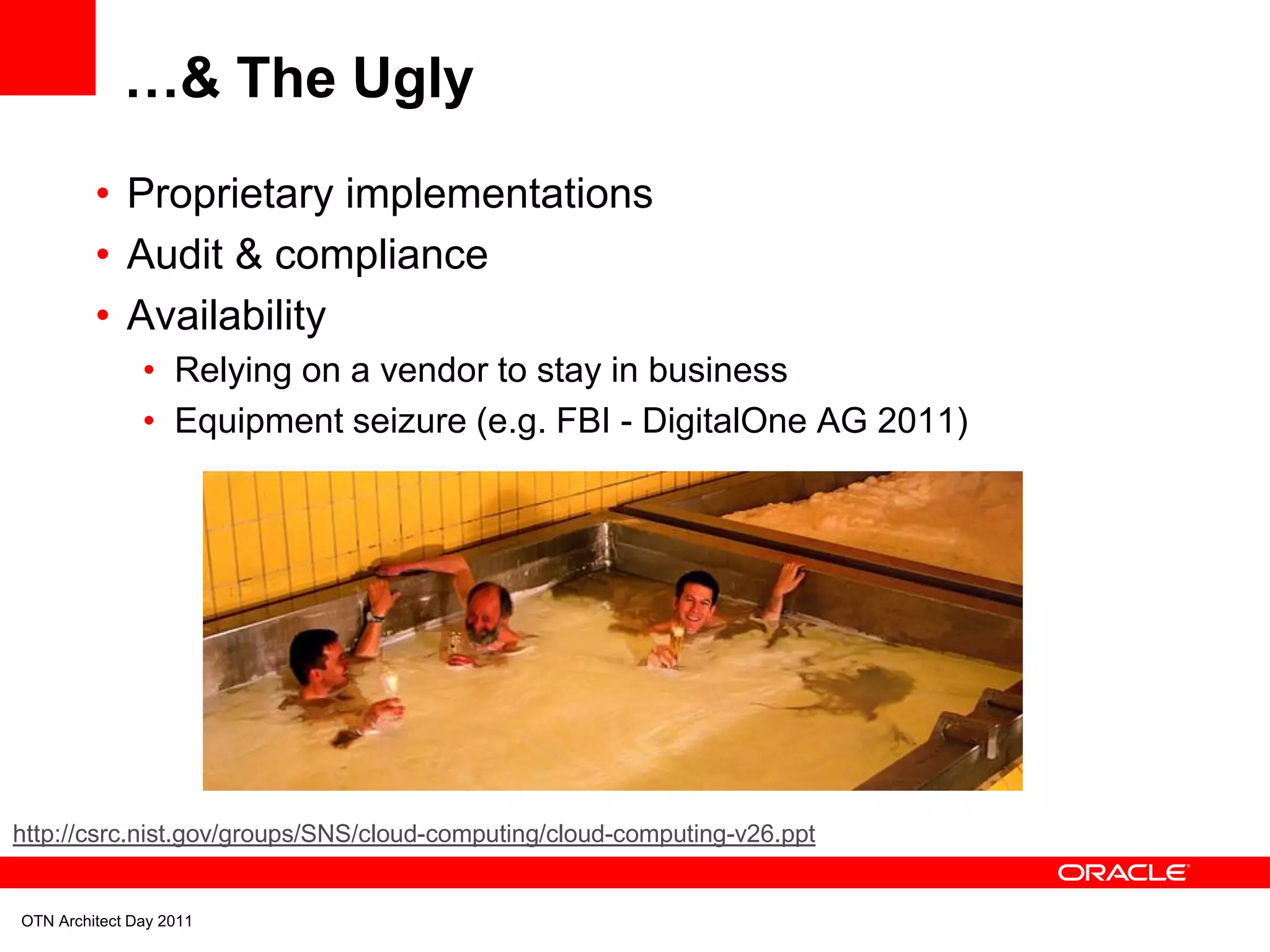 …& The Ugly
         • Proprietary implementations
         • Audit & compliance
         • Availability
               • Relying on a vendor to stay in business
               • Equipment seizure (e.g. FBI - DigitalOne AG 2011)




http://csrc.nist.gov/groups/SNS/cloud-computing/cloud-computing-v26.ppt


OTN Architect Day 2011
 