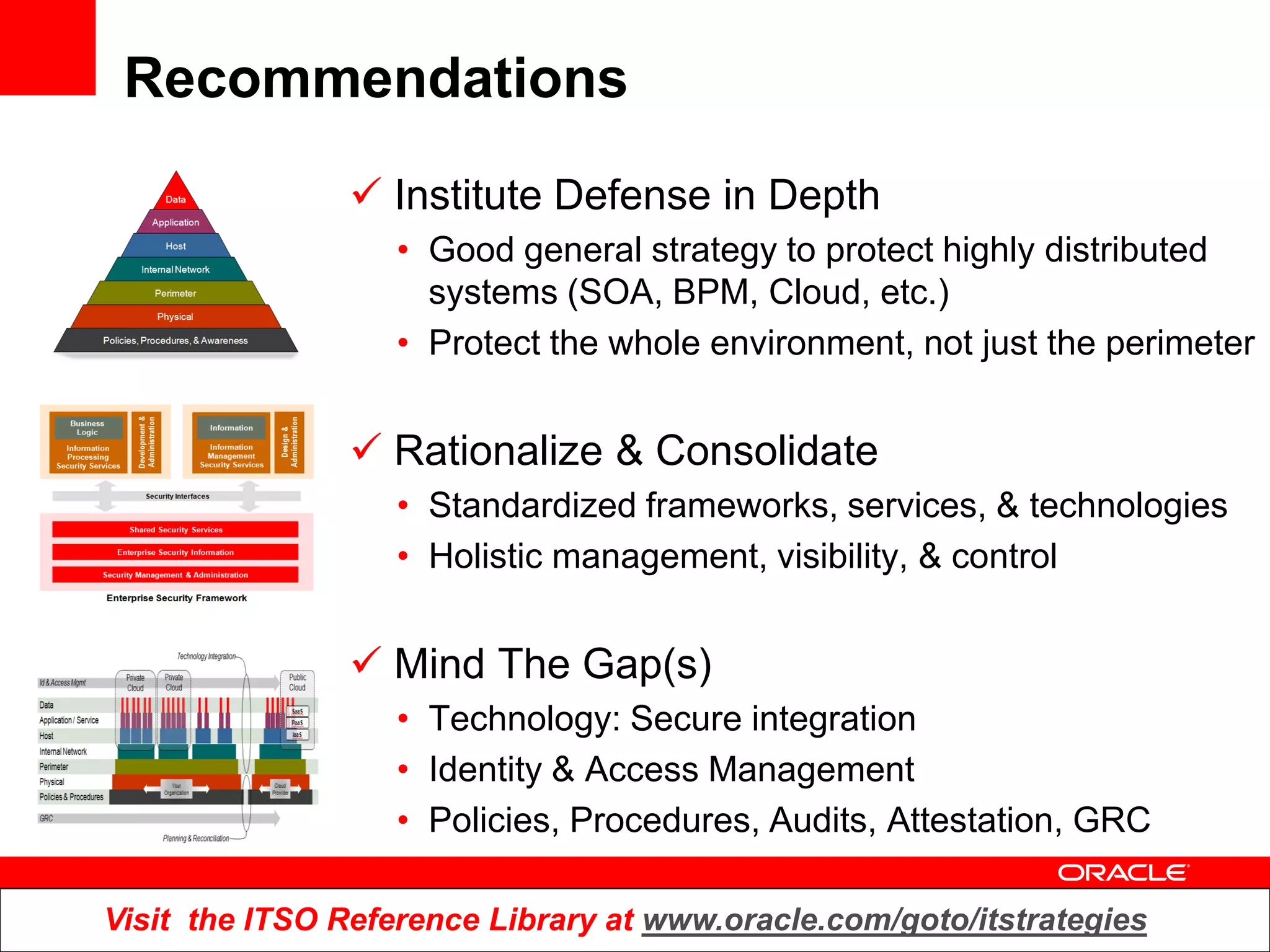 Recommendations
                 Institute Defense in Depth
                   • Good general strategy to protect highly distributed
                     systems (SOA, BPM, Cloud, etc.)
                   • Protect the whole environment, not just the perimeter


                 Rationalize & Consolidate
                   • Standardized frameworks, services, & technologies
                   • Holistic management, visibility, & control


                 Mind The Gap(s)
                   • Technology: Secure integration
                   • Identity & Access Management
                   • Policies, Procedures, Audits, Attestation, GRC

Visit the ITSO Reference Library at www.oracle.com/goto/itstrategies
 