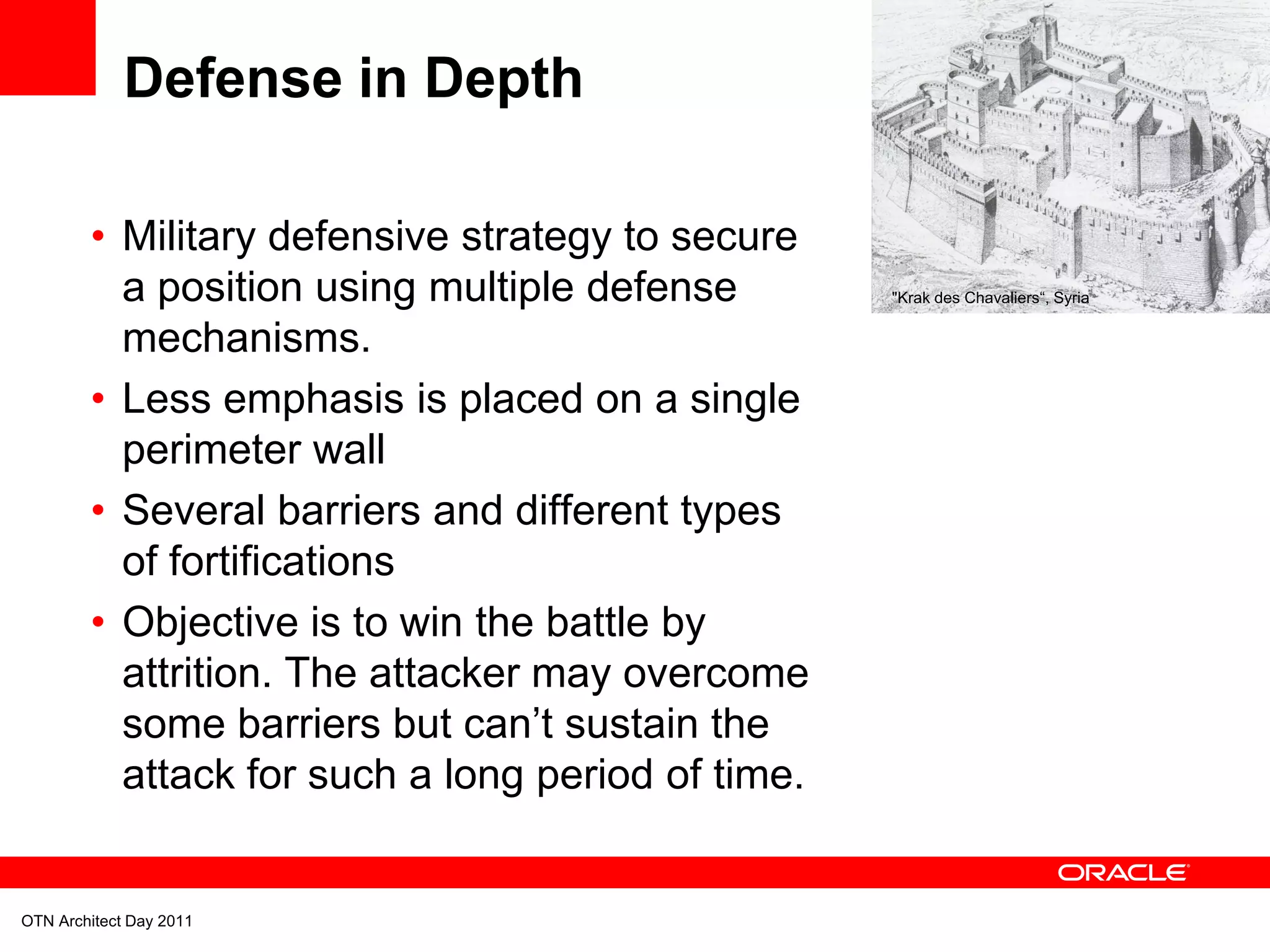 Defense in Depth

        • Military defensive strategy to secure
          a position using multiple defense        "Krak des Chavaliers“, Syria


          mechanisms.
        • Less emphasis is placed on a single
          perimeter wall
        • Several barriers and different types
          of fortifications
        • Objective is to win the battle by
          attrition. The attacker may overcome
          some barriers but can’t sustain the
          attack for such a long period of time.


OTN Architect Day 2011
 