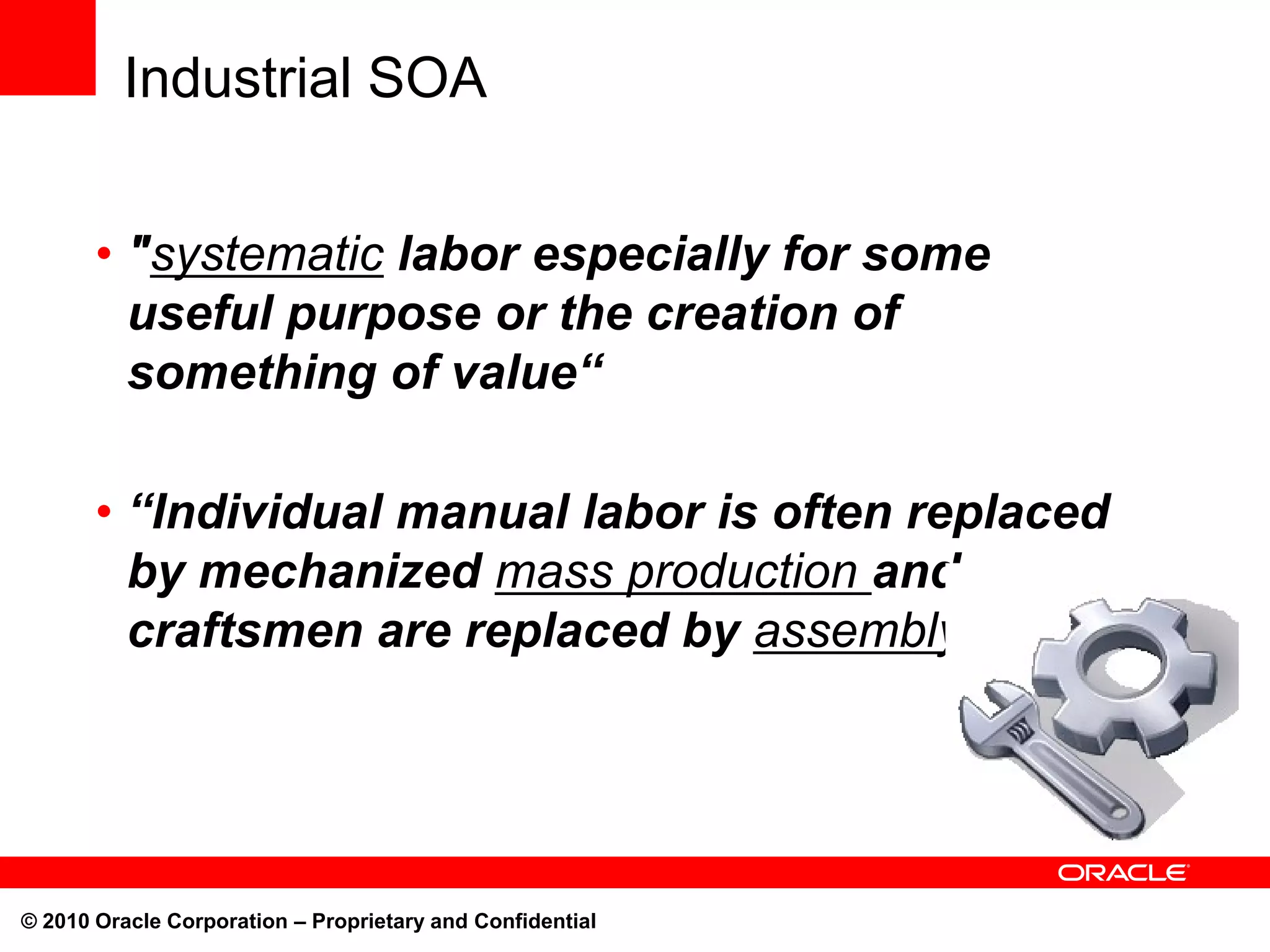 Industrial SOA


       • "systematic labor especially for some
         useful purpose or the creation of
         something of value“

       • “Individual manual labor is often replaced
         by mechanized mass production and
         craftsmen are replaced by assembly lines.“




© 2010 Oracle Corporation – Proprietary and Confidential
 