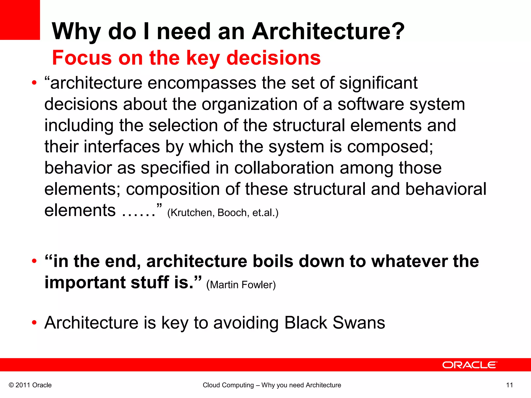 Why do I need an Architecture?
            Focus on the key decisions
      • “architecture encompasses the set of significant
        decisions about the organization of a software system
        including the selection of the structural elements and
        their interfaces by which the system is composed;
        behavior as specified in collaboration among those
        elements; composition of these structural and behavioral
        elements ……” (Krutchen, Booch, et.al.)

      • “in the end, architecture boils down to whatever the
        important stuff is.” (Martin Fowler)

      • Architecture is key to avoiding Black Swans


© 2011 Oracle              Cloud Computing – Why you need Architecture   11
 