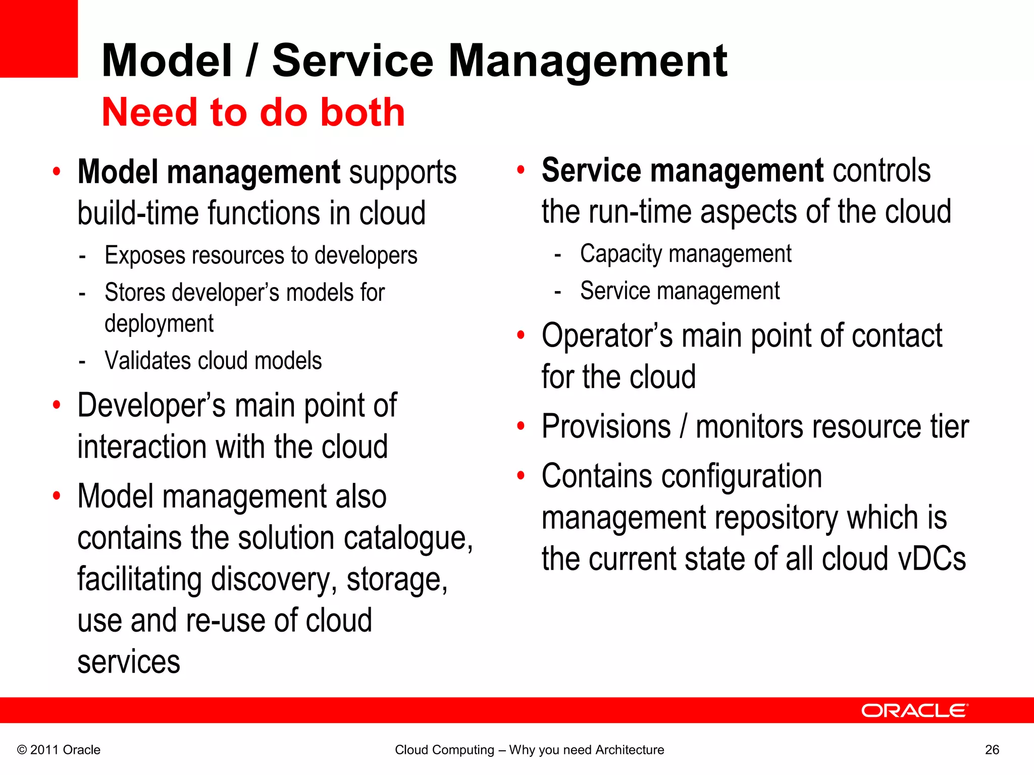 Model / Service Management
            Need to do both
     • Model management supports                          • Service management controls
       build-time functions in cloud                        the run-time aspects of the cloud
         - Exposes resources to developers                      - Capacity management
         - Stores developer’s models for                        - Service management
           deployment
                                                          • Operator’s main point of contact
         - Validates cloud models
                                                            for the cloud
     • Developer’s main point of
                                                          • Provisions / monitors resource tier
       interaction with the cloud
                                                          • Contains configuration
     • Model management also
                                                            management repository which is
       contains the solution catalogue,
                                                            the current state of all cloud vDCs
       facilitating discovery, storage,
       use and re-use of cloud
       services

© 2011 Oracle                          Cloud Computing – Why you need Architecture                26
 