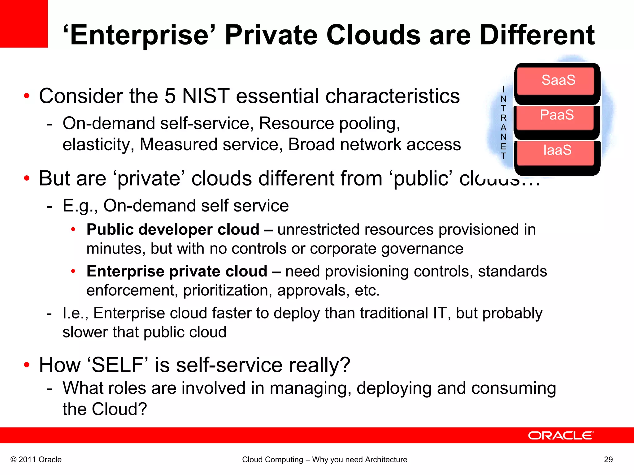 ‘Enterprise’ Private Clouds are Different
                                                                                           SaaS
                                                                                            Saa
   • Consider the 5 NIST essential characteristics
                                                                                    I
                                                                                    N
                                                                                    T
                                                                                    R      PaaS
                                                                                            Paa
         - On-demand self-service, Resource pooling,                                A   Rapid
                                                                                    N
           elasticity, Measured service, Broad network access                       E
                                                                                    T       IaaS
                                                                                             Iaa

   • But are ‘private’ clouds different from ‘public’ clouds…
         - E.g., On-demand self service
             • Public developer cloud – unrestricted resources provisioned in
               minutes, but with no controls or corporate governance
             • Enterprise private cloud – need provisioning controls, standards
               enforcement, prioritization, approvals, etc.
         - I.e., Enterprise cloud faster to deploy than traditional IT, but probably
           slower that public cloud

   • How ‘SELF’ is self-service really?
         - What roles are involved in managing, deploying and consuming
           the Cloud?

© 2011 Oracle                         Cloud Computing – Why you need Architecture                  29
 
