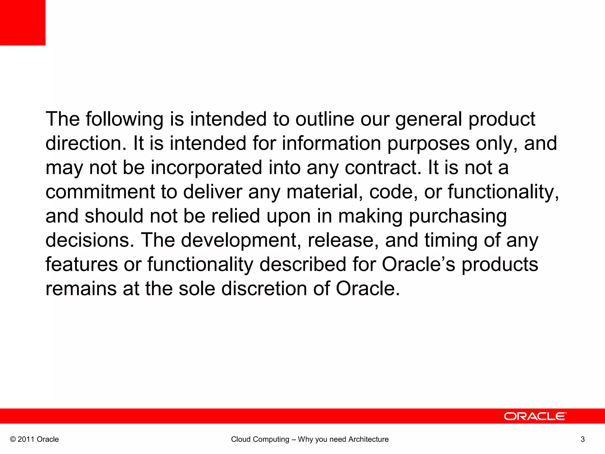 The following is intended to outline our general product
         direction. It is intended for information purposes only, and
         may not be incorporated into any contract. It is not a
         commitment to deliver any material, code, or functionality,
         and should not be relied upon in making purchasing
         decisions. The development, release, and timing of any
         features or functionality described for Oracle’s products
         remains at the sole discretion of Oracle.




© 2011 Oracle                 Cloud Computing – Why you need Architecture   3
 