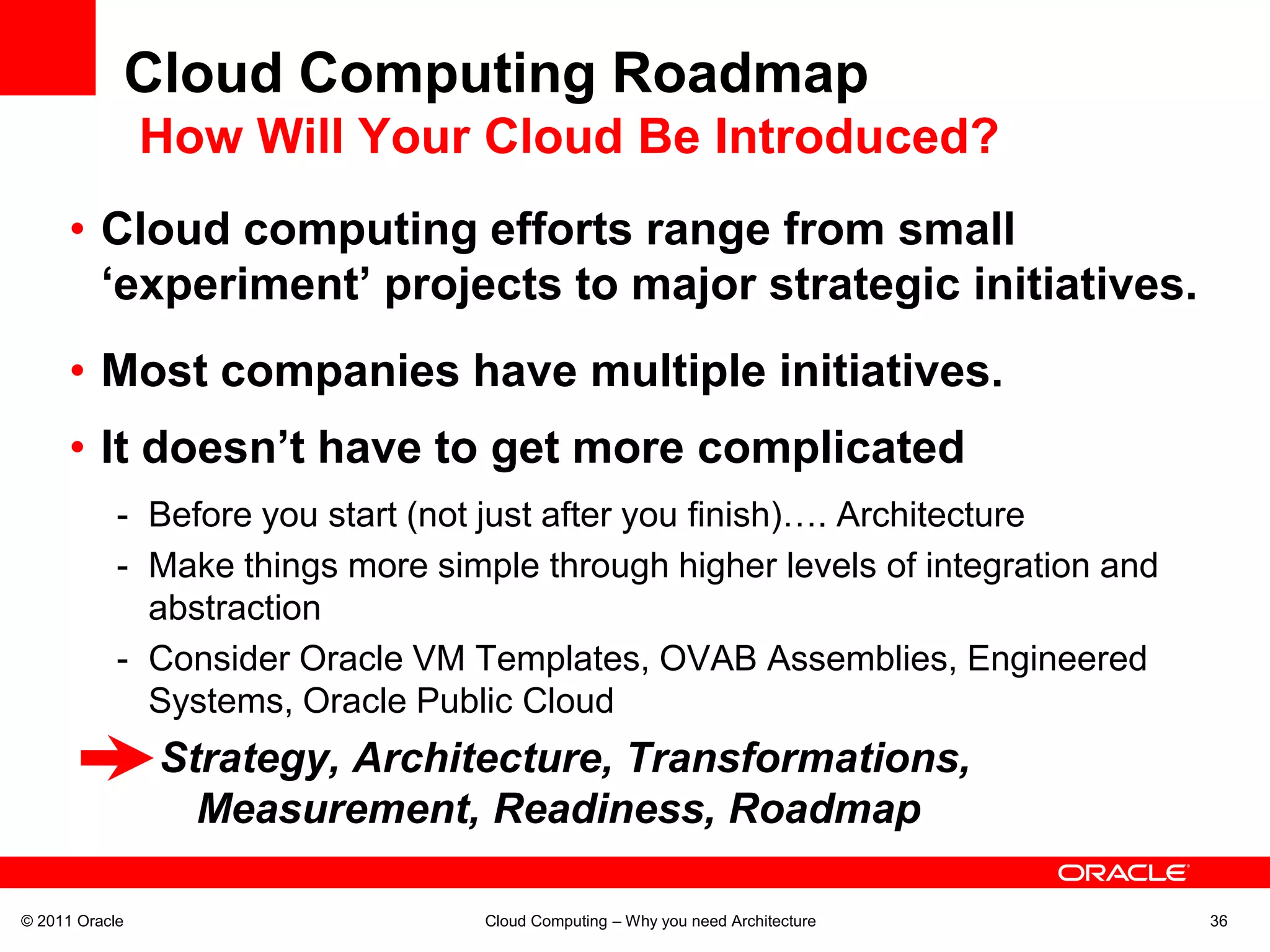 Cloud Computing Roadmap
                How Will Your Cloud Be Introduced?
      • Cloud computing efforts range from small
        ‘experiment’ projects to major strategic initiatives.
      • Most companies have multiple initiatives.
      • It doesn’t have to get more complicated
            - Before you start (not just after you finish)…. Architecture
            - Make things more simple through higher levels of integration and
              abstraction
            - Consider Oracle VM Templates, OVAB Assemblies, Engineered
              Systems, Oracle Public Cloud
                Strategy, Architecture, Transformations,
                  Measurement, Readiness, Roadmap

© 2011 Oracle                      Cloud Computing – Why you need Architecture   36
 