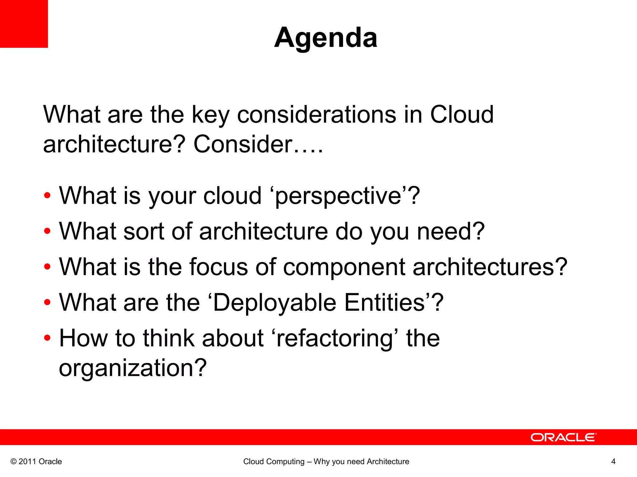 Agenda

        What are the key considerations in Cloud
        architecture? Consider….

        • What is your cloud ‘perspective’?
        • What sort of architecture do you need?
        • What is the focus of component architectures?
        • What are the ‘Deployable Entities’?
        • How to think about ‘refactoring’ the
          organization?


© 2011 Oracle            Cloud Computing – Why you need Architecture   4
 