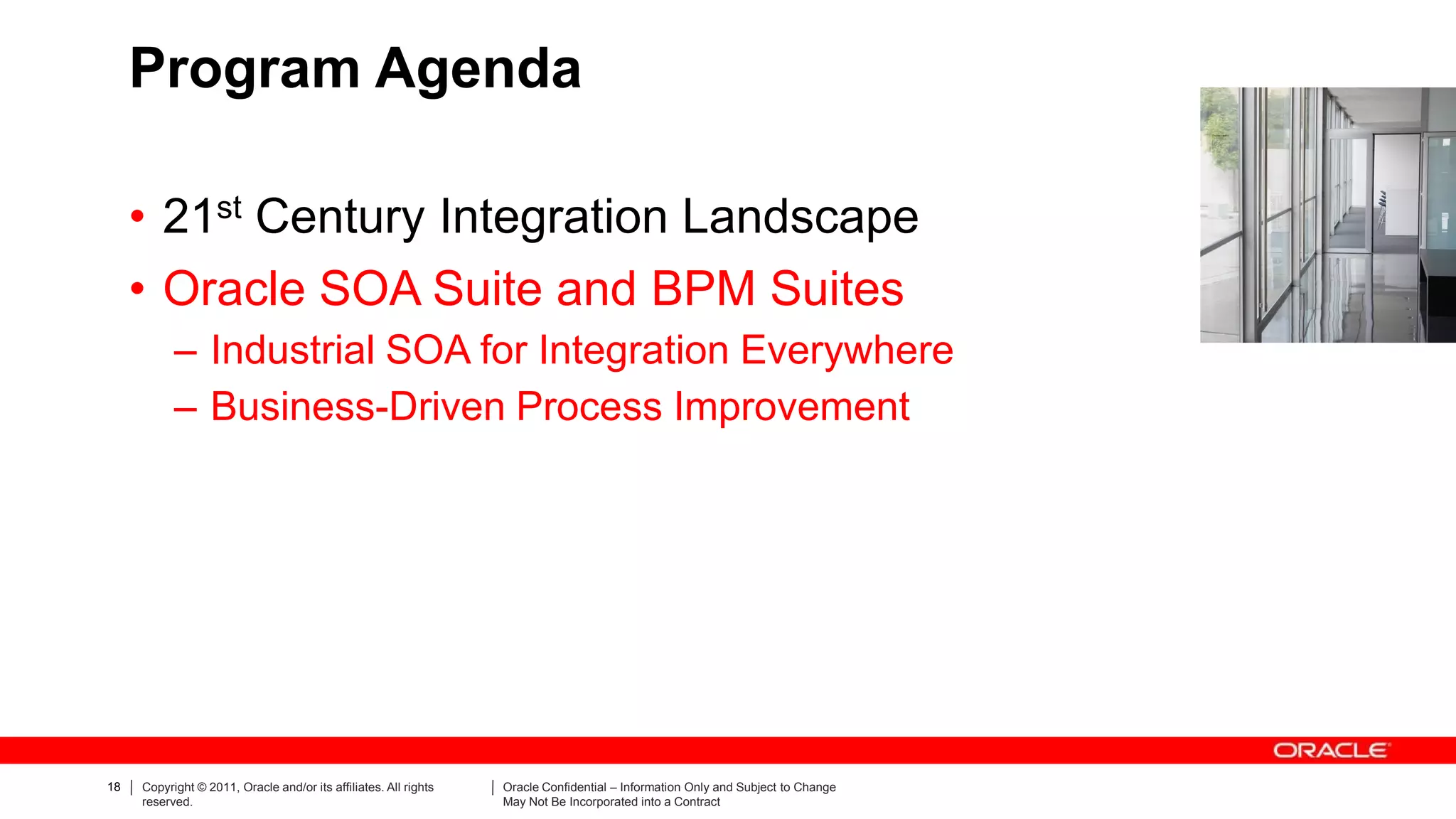 Program Agenda

     • 21st Century Integration Landscape
     • Oracle SOA Suite and BPM Suites
           – Industrial SOA for Integration Everywhere
           – Business-Driven Process Improvement




18   Copyright © 2011, Oracle and/or its affiliates. All rights   Oracle Confidential – Information Only and Subject to Change
     reserved.                                                    May Not Be Incorporated into a Contract
 