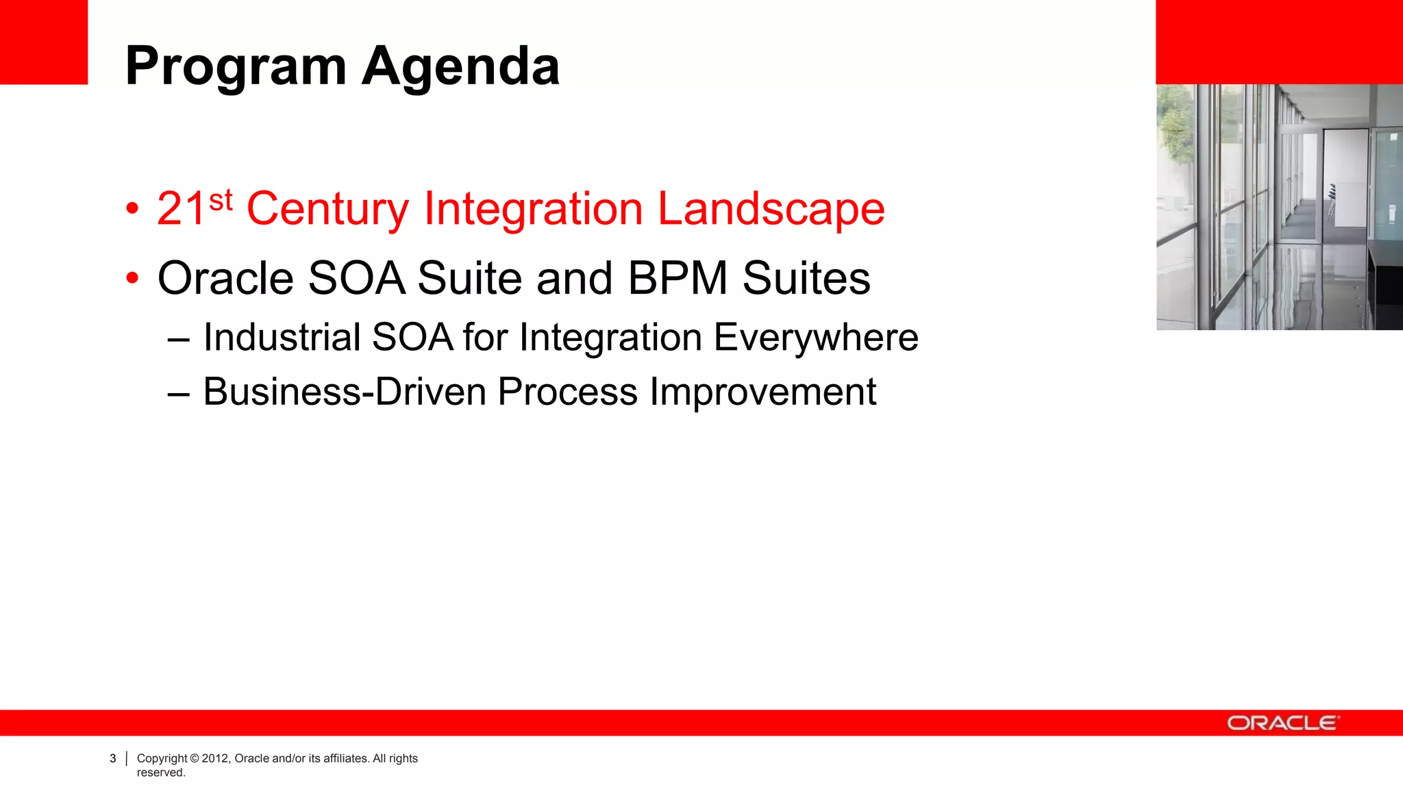 Program Agenda

    • 21st Century Integration Landscape
    • Oracle SOA Suite and BPM Suites
          – Industrial SOA for Integration Everywhere
          – Business-Driven Process Improvement




3   Copyright © 2012, Oracle and/or its affiliates. All rights
    reserved.
 