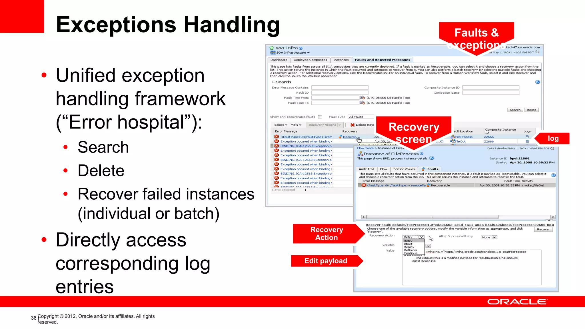 Exceptions Handling                                                            Faults &
                                                                                          exceptions

    • Unified exception
      handling framework
      (“Error hospital”):                                                      Recovery
                                                                                screen                 log
               • Search
               • Delete
               • Recover failed instances
                 (individual or batch)
                                                                 Recovery
    • Directly access                                             Action



      corresponding log                                         Edit payload



      entries
36 Copyright © 2012, Oracle and/or its affiliates. All rights
   |
   reserved.
 