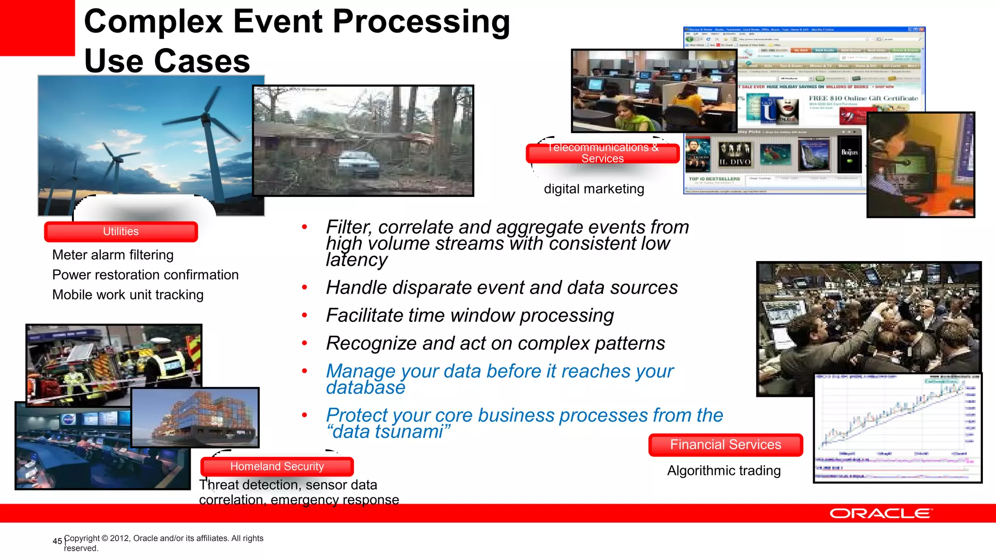 Complex Event Processing
        Use Cases

                                                                                           Telecommunications &
                                                                                                 Services
                                                                                           Fraud Detection,
                                                                                           digital marketing


              Utilities                                         • Filter, correlate and aggregate events from
Meter alarm filtering
                                                                  high volume streams with consistent low
                                                                  latency
Power restoration confirmation
Mobile work unit tracking                                       • Handle disparate event and data sources
                                                                • Facilitate time window processing
                                                                • Recognize and act on complex patterns
                                                                • Manage your data before it reaches your
                                                                  database
                                                                • Protect your core business processes from the
                                                                  “data tsunami”
                                                                                                                  Financial Services
                                                   Homeland Security                                              Algorithmic trading
                                          Threat detection, sensor data
                                          correlation, emergency response

45 Copyright © 2012, Oracle and/or its affiliates. All rights
   |
   reserved.
 