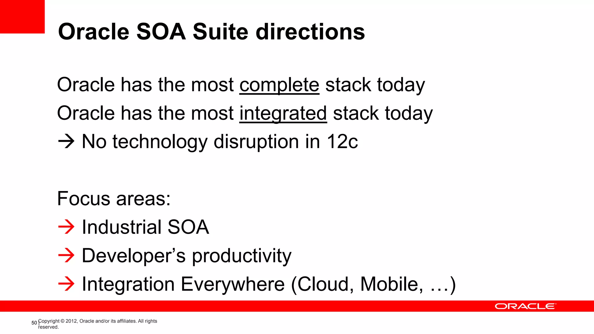 Oracle SOA Suite directions

            Oracle has the most complete stack today
            Oracle has the most integrated stack today
             No technology disruption in 12c

            Focus areas:
             Industrial SOA
             Developer’s productivity
             Integration Everywhere (Cloud, Mobile, …)
50 Copyright © 2012, Oracle and/or its affiliates. All rights
   |
   reserved.
 