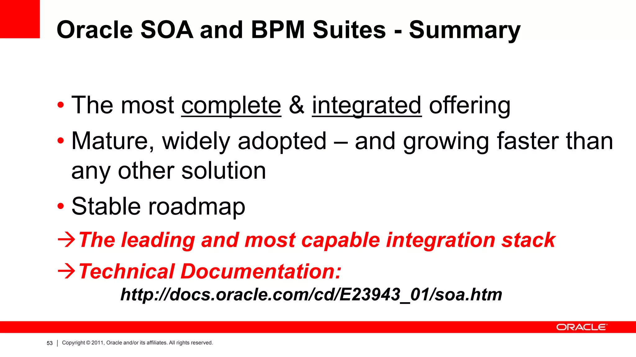 Oracle SOA and BPM Suites - Summary


     • The most complete & integrated offering
     • Mature, widely adopted – and growing faster than
       any other solution
     • Stable roadmap
     The leading and most capable integration stack
     Technical Documentation:
                              http://docs.oracle.com/cd/E23943_01/soa.htm

53   Copyright © 2011, Oracle and/or its affiliates. All rights reserved.
 