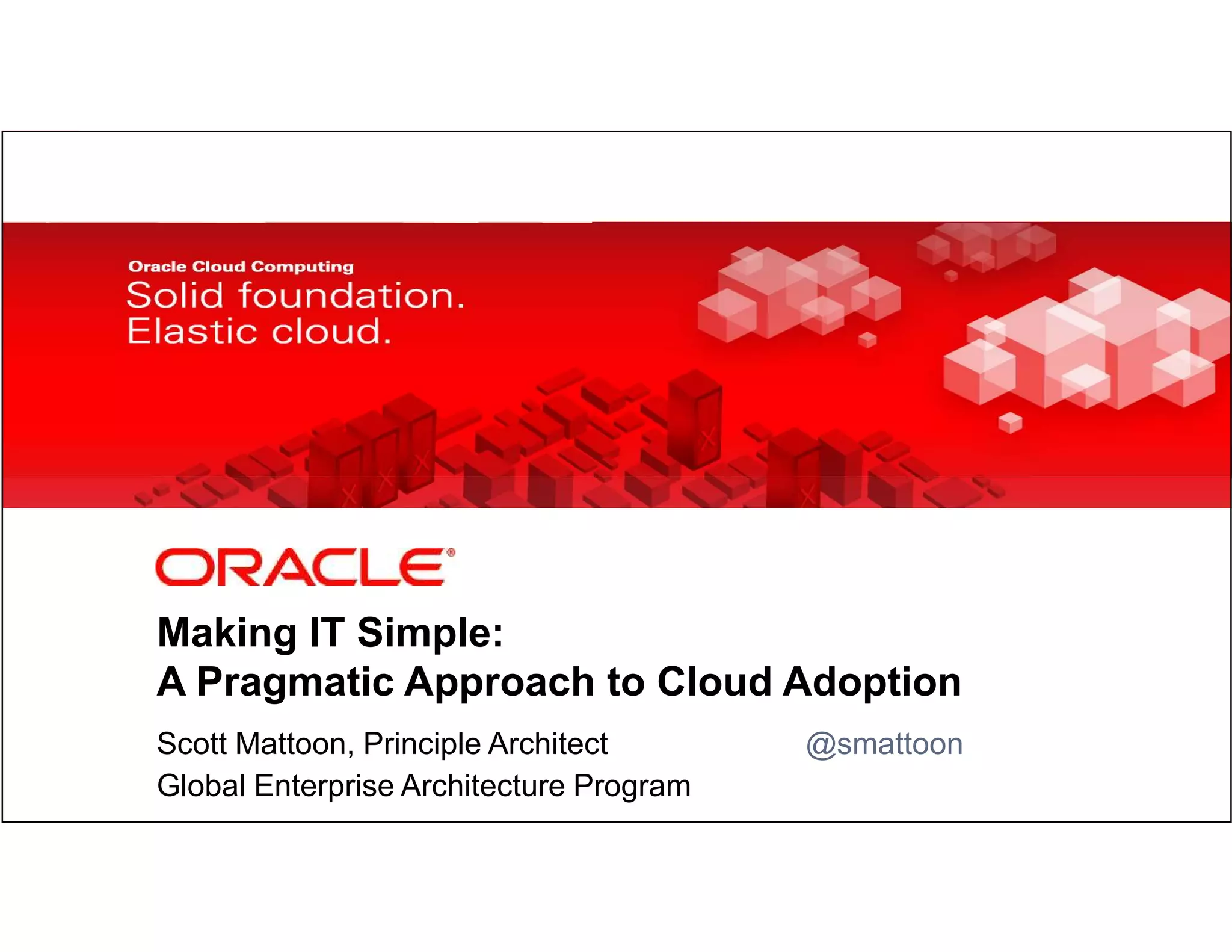 Making IT Simple:
            A Pragmatic Approach to Cloud Adoption
            Scott Mattoon, Principle Architect                                                                                      @smattoon
1           Global Enterprise Architecture Program
    Copyright © 2012, Oracle and/or its affiliates. All rights
    reserved.
                                                                 Insert Information Protection Policy Classification from Slide 8
 