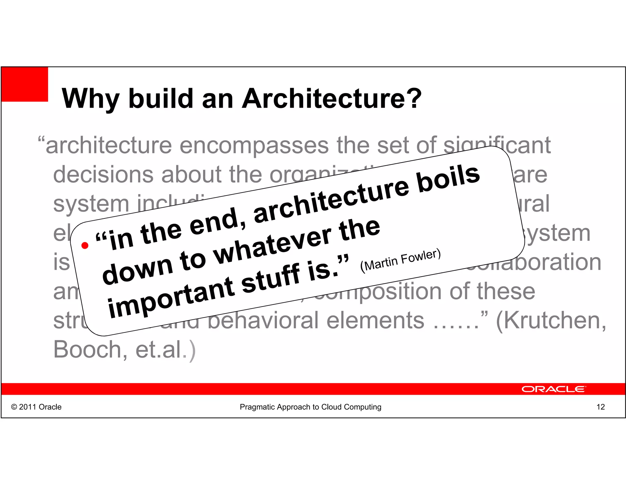 Why build an Architecture?
      “architecture encompasses the set of significant
        decisions about the organization of a software
        system including the selection of the structural
        elements and their interfaces by which the system
        is composed; behavior as specified in collaboration
        among those elements; composition of these
        structural and behavioral elements ……” (Krutchen,
        Booch, et.al.)

© 2011 Oracle           Pragmatic Approach to Cloud Computing   12
 