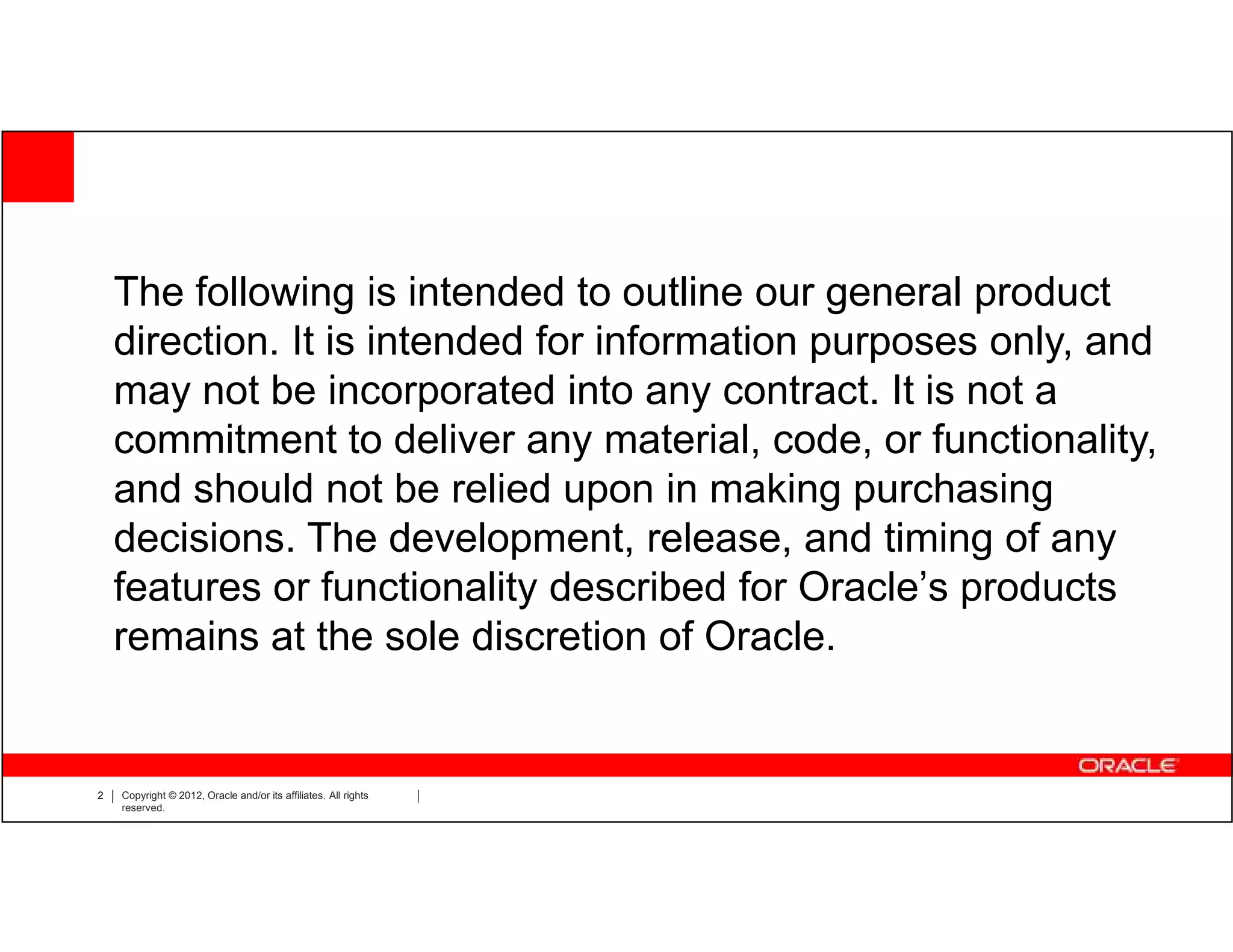 The following is intended to outline our general product
    direction. It is intended for information purposes only, and
    may not be incorporated into any contract. It is not a
    commitment to deliver any material, code, or functionality,
    and should not be relied upon in making purchasing
    decisions. The development, release, and timing of any
    features or functionality described for Oracle’s products
    remains at the sole discretion of Oracle.


2   Copyright © 2012, Oracle and/or its affiliates. All rights
    reserved.
 