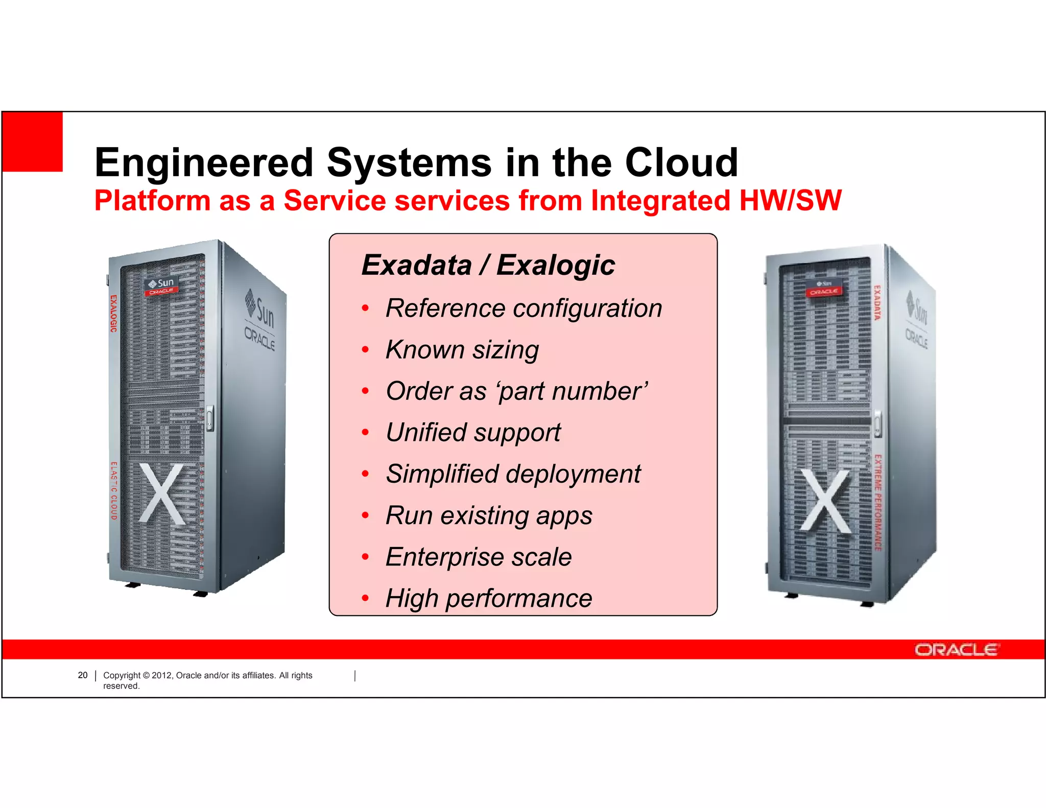 Engineered Systems in the Cloud
     Platform as a Service services from Integrated HW/SW

                                                                  Exadata / Exalogic
                                                                  • Reference configuration
                                                                  • Known sizing
                                                                  • Order as ‘part number’
                                                                  • Unified support
                                                                  • Simplified deployment
                                                                  • Run existing apps
                                                                  • Enterprise scale
                                                                  • High performance

20   Copyright © 2012, Oracle and/or its affiliates. All rights
     reserved.
 