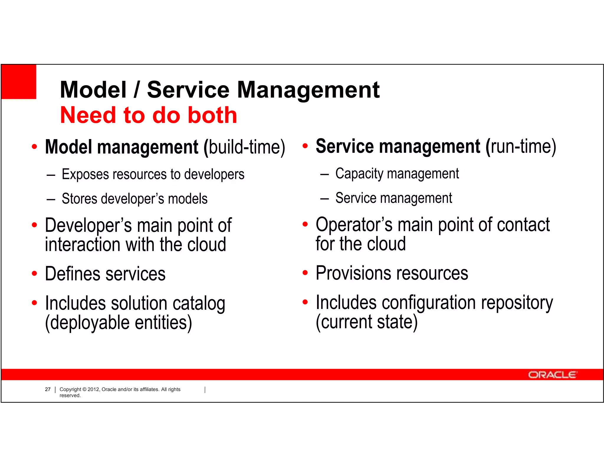 Model / Service Management
      Need to do both
• Model management (build-time) • Service management (run-time)
  – Exposes resources to developers                                  – Capacity management
  – Stores developer’s models                                        – Service management
• Developer’s main point of                                        • Operator’s main point of contact
  interaction with the cloud                                         for the cloud
• Defines services                                                 • Provisions resources
• Includes solution catalog                                        • Includes configuration repository
  (deployable entities)                                              (current state)


 27   Copyright © 2012, Oracle and/or its affiliates. All rights
      reserved.
 