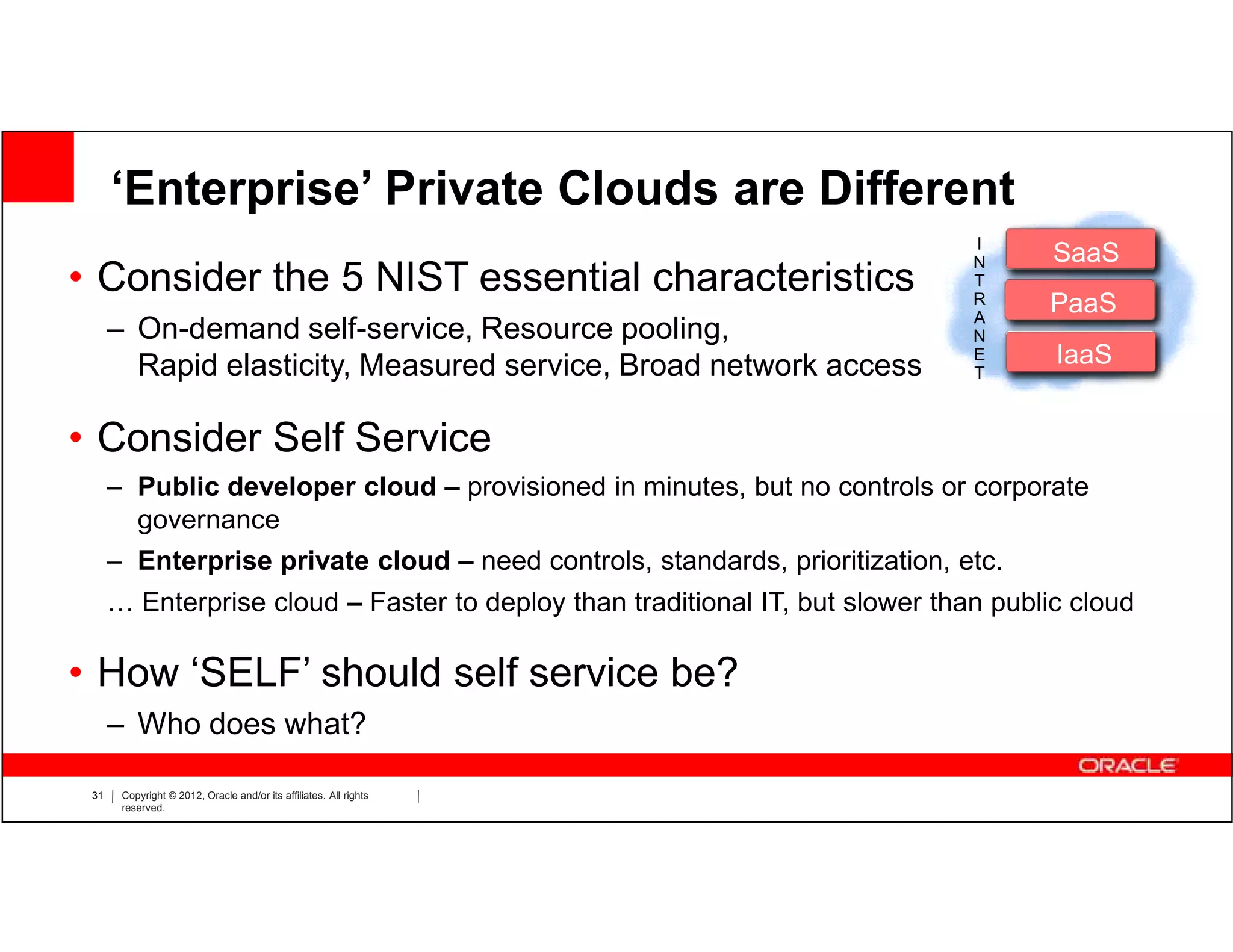 ‘Enterprise’ Private Clouds are Different
                                                                               I
                                                                               N      SaaS
                                                                                       Saa
• Consider the 5 NIST essential characteristics                                T
                                                                               R
                                                                               A
                                                                                     PaaS
                                                                                      Paa
      – On-demand self-service, Resource pooling,                              N
        Rapid elasticity, Measured service, Broad network access               E      IaaS
                                                                                       Iaa
                                                                               T



• Consider Self Service
      – Public developer cloud – provisioned in minutes, but no controls or corporate
        governance
      – Enterprise private cloud – need controls, standards, prioritization, etc.
      … Enterprise cloud – Faster to deploy than traditional IT, but slower than public cloud

• How ‘SELF’ should self service be?
      – Who does what?

 31    Copyright © 2012, Oracle and/or its affiliates. All rights
       reserved.
 