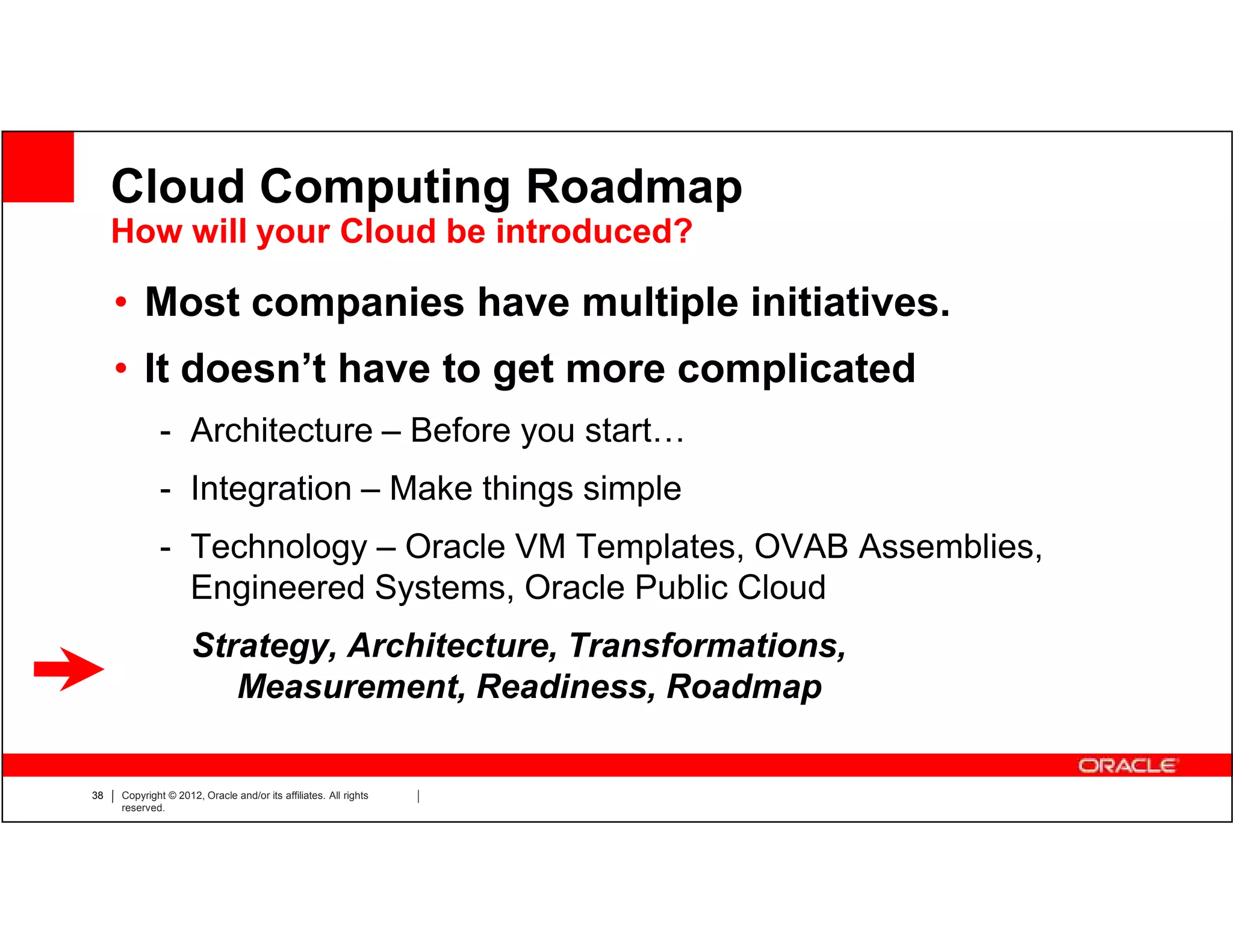 Cloud Computing Roadmap
     How will your Cloud be introduced?

     • Most companies have multiple initiatives.
     • It doesn’t have to get more complicated
             - Architecture – Before you start…
             - Integration – Make things simple
             - Technology – Oracle VM Templates, OVAB Assemblies,
               Engineered Systems, Oracle Public Cloud
                     Strategy, Architecture, Transformations,
                        Measurement, Readiness, Roadmap

38   Copyright © 2012, Oracle and/or its affiliates. All rights
     reserved.
 