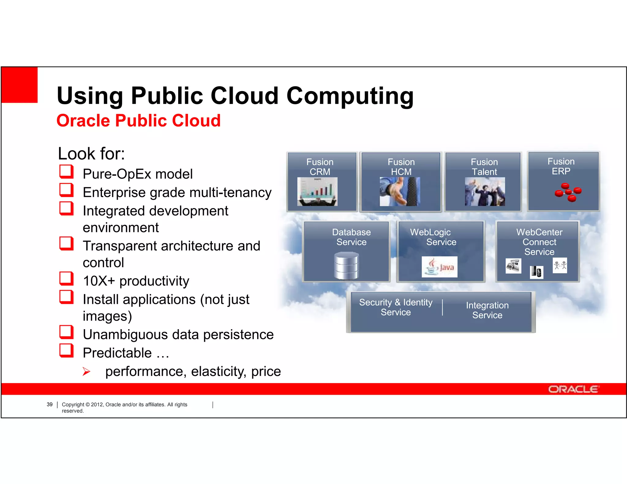 Using Public Cloud Computing
     Oracle Public Cloud
     Look for:                                                    Fusion           Fusion             Fusion             Fusion
              Pure-OpEx model                                      CRM              HCM               Talent              ERP

              Enterprise grade multi-tenancy
              Integrated development
              environment                                              Database          WebLogic                  WebCenter
                                                                        Service            Service                  Connect
              Transparent architecture and                                                                          Service
              control
              10X+ productivity
              Install applications (not just                                Security & Identity      Integration
                                                                                Service
              images)                                                                                  Service

              Unambiguous data persistence
              Predictable …
                  performance, elasticity, price

39   Copyright © 2012, Oracle and/or its affiliates. All rights
     reserved.
 