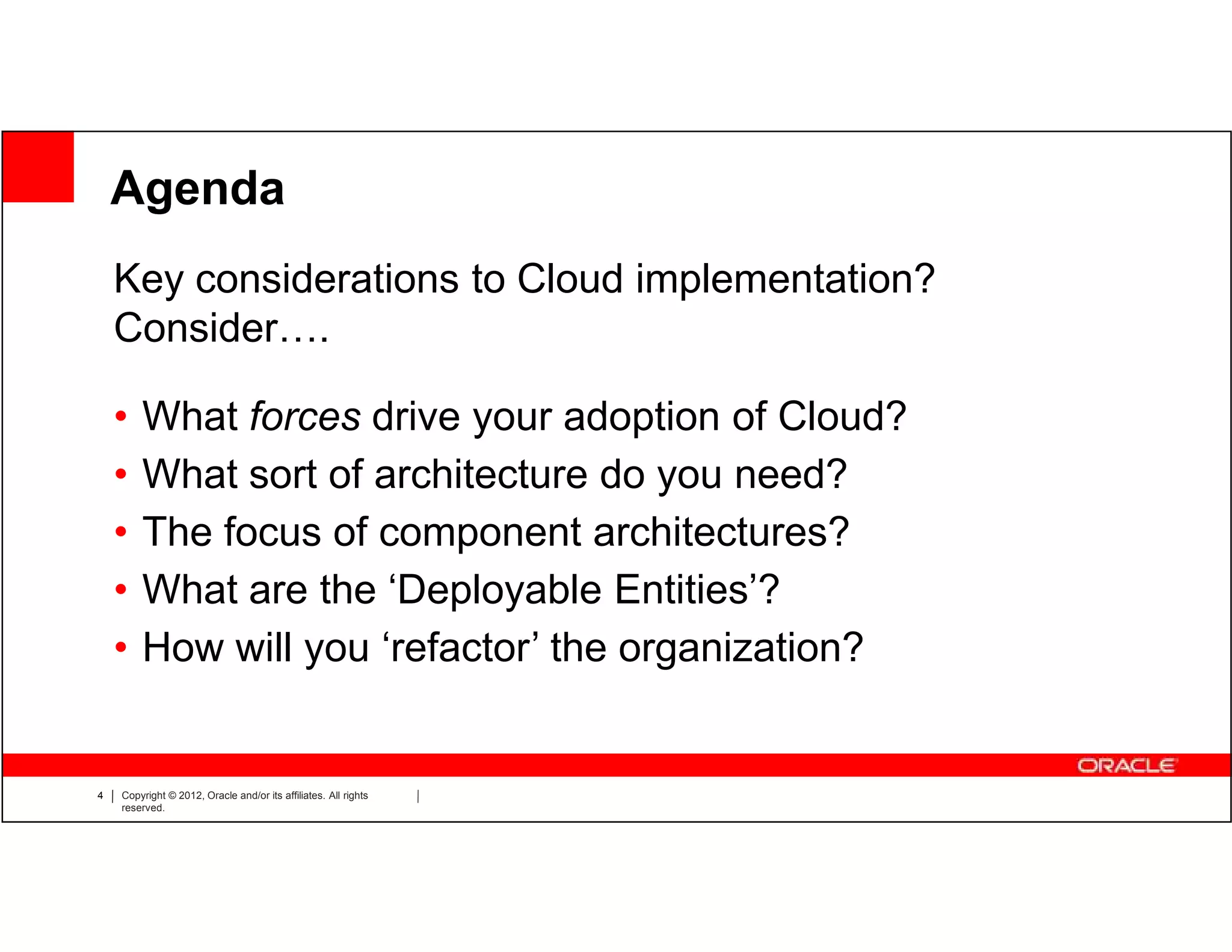 Agenda
    Key considerations to Cloud implementation?
    Consider….

    •   What forces drive your adoption of Cloud?
    •   What sort of architecture do you need?
    •   The focus of component architectures?
    •   What are the ‘Deployable Entities’?
    •   How will you ‘refactor’ the organization?


4   Copyright © 2012, Oracle and/or its affiliates. All rights
    reserved.
 