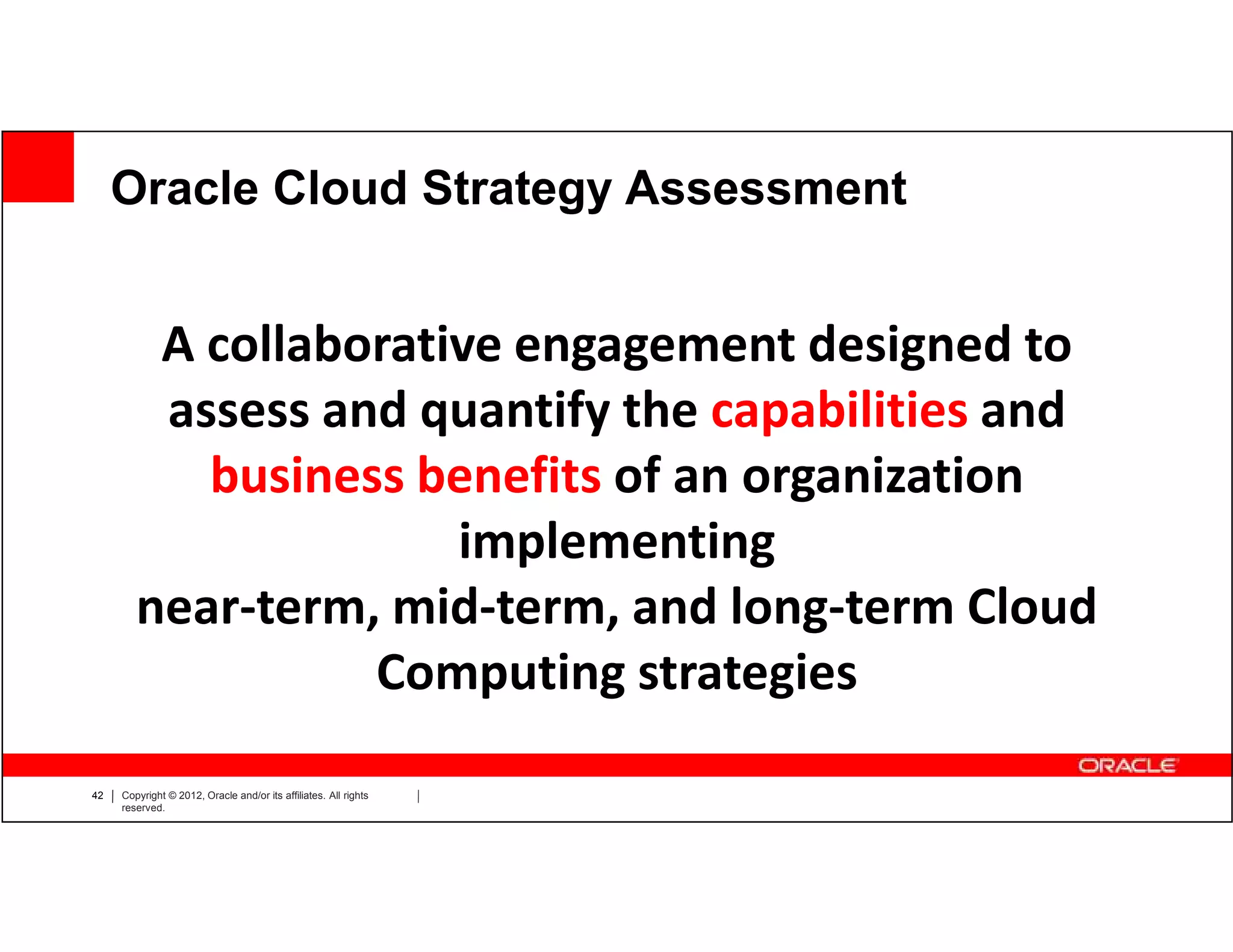 Oracle Cloud Strategy Assessment


         A collaborative engagement designed to
         assess and quantify the capabilities and
           business benefits of an organization
                      implementing
        near-term, mid-term, and long-term Cloud
                  Computing strategies

42   Copyright © 2012, Oracle and/or its affiliates. All rights
     reserved.
 