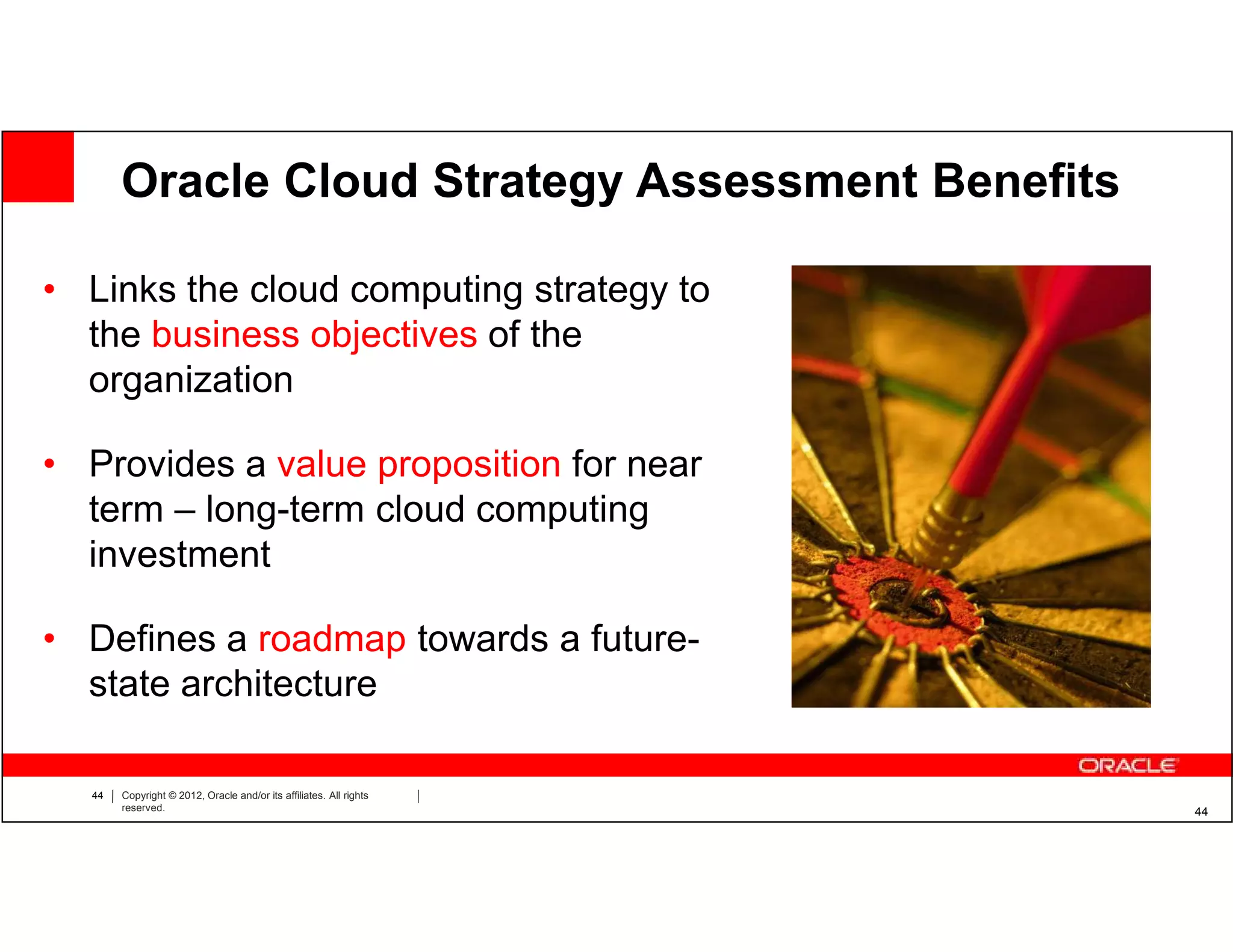 Oracle Cloud Strategy Assessment Benefits

• Links the cloud computing strategy to
  the business objectives of the
  organization

• Provides a value proposition for near
  term – long-term cloud computing
  investment

• Defines a roadmap towards a future-
  state architecture

  44   Copyright © 2012, Oracle and/or its affiliates. All rights
       reserved.                                                    44
 