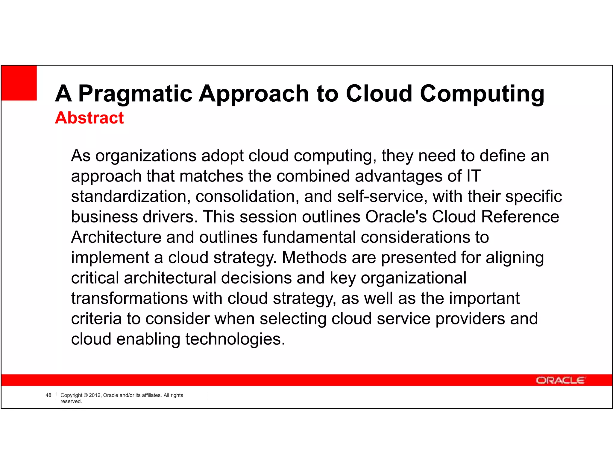 A Pragmatic Approach to Cloud Computing
     Abstract

         As organizations adopt cloud computing, they need to define an
         approach that matches the combined advantages of IT
         standardization, consolidation, and self-service, with their specific
         business drivers. This session outlines Oracle's Cloud Reference
         Architecture and outlines fundamental considerations to
         implement a cloud strategy. Methods are presented for aligning
         critical architectural decisions and key organizational
         transformations with cloud strategy, as well as the important
         criteria to consider when selecting cloud service providers and
         cloud enabling technologies.


48   Copyright © 2012, Oracle and/or its affiliates. All rights
     reserved.
 