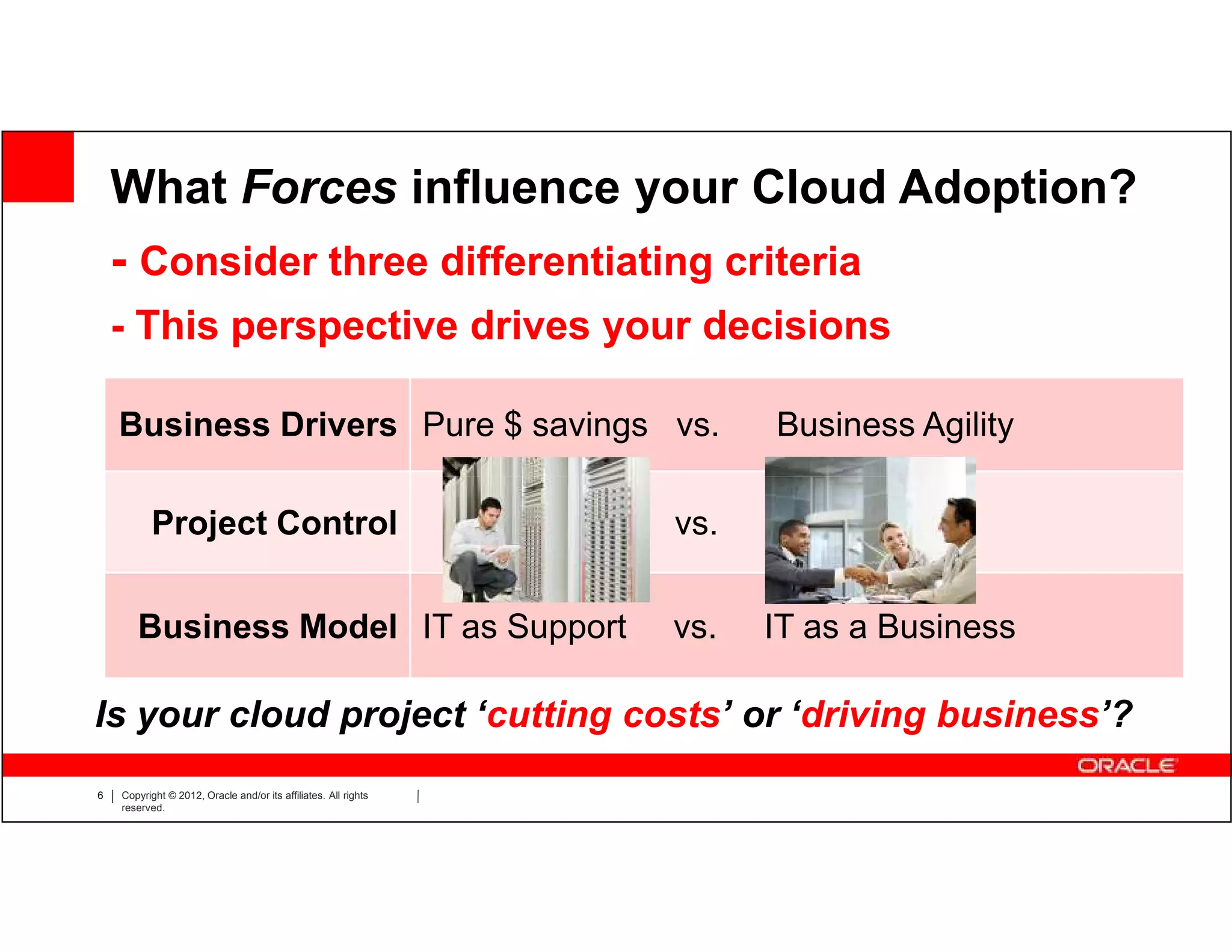 What Forces influence your Cloud Adoption?
    - Consider three differentiating criteria
    - This perspective drives your decisions

    Business Drivers Pure $ savings vs.                                           Business Agility

          Project Control                                        IT Dept.   vs.      Business


       Business Model IT as Support                                         vs.   IT as a Business

Is your cloud project ‘cutting costs’ or ‘driving business’?
6   Copyright © 2012, Oracle and/or its affiliates. All rights
    reserved.
 