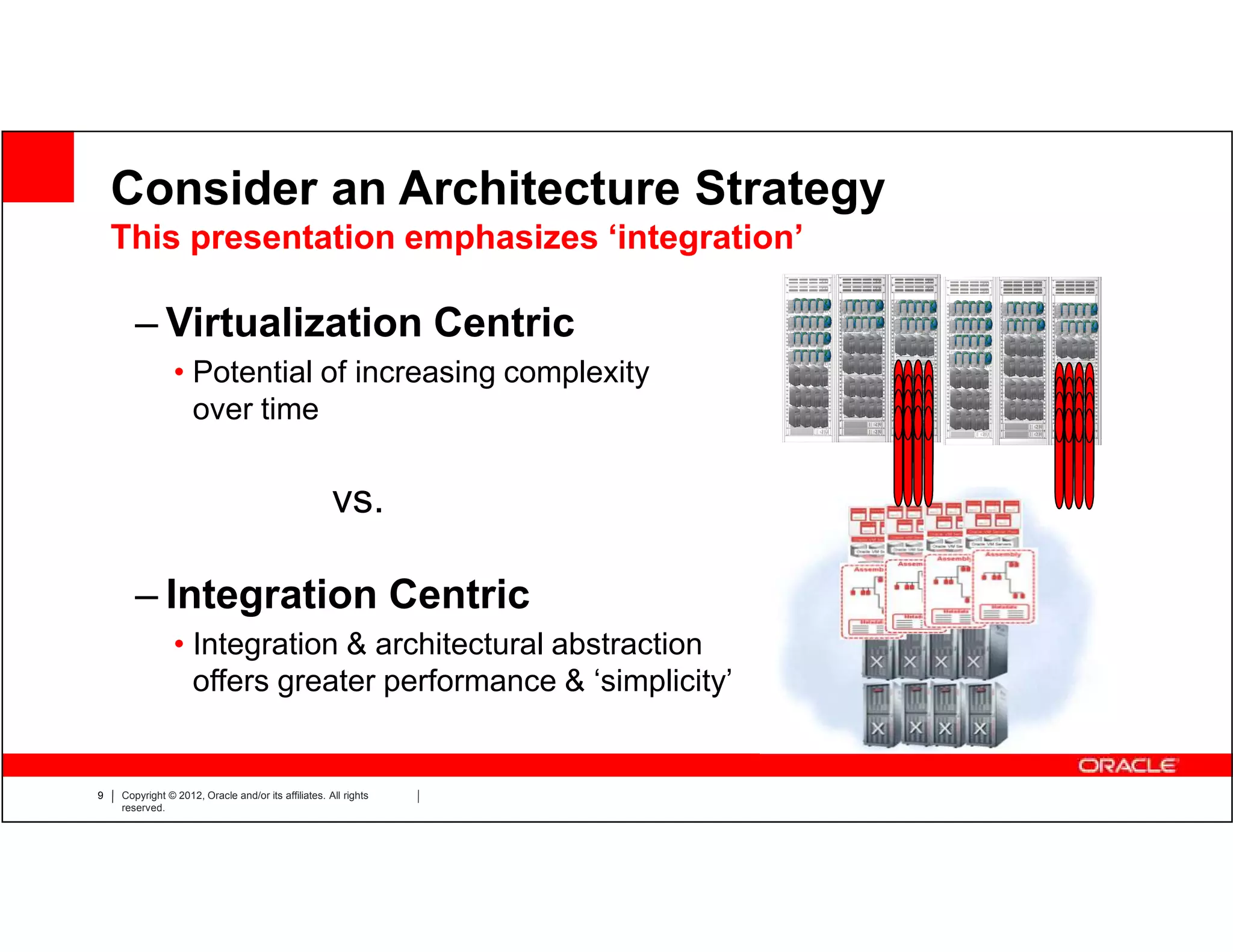 Consider an Architecture Strategy
    This presentation emphasizes ‘integration’

       – Virtualization Centric
                • Potential of increasing complexity
                  over time


                                                     vs.

       – Integration Centric
                • Integration & architectural abstraction
                  offers greater performance & ‘simplicity’


9   Copyright © 2012, Oracle and/or its affiliates. All rights
    reserved.
 