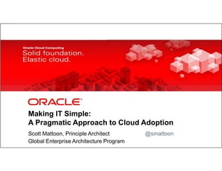 Making IT Simple:
            A Pragmatic Approach to Cloud Adoption
            Scott Mattoon, Principle Architect                                                                                      @smattoon
1           Global Enterprise Architecture Program
    Copyright © 2012, Oracle and/or its affiliates. All rights
    reserved.
                                                                 Insert Information Protection Policy Classification from Slide 8
 
