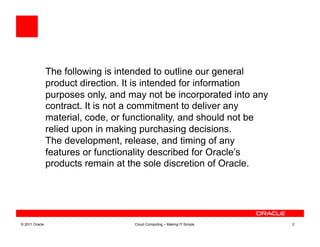 The following is intended to outline our general
                product direction. It is intended for information
                purposes only, and may not be incorporated into any
                contract. It is not a commitment to deliver any
                material, code, or functionality, and should not be
                relied upon in making purchasing decisions.
                The development, release, and timing of any
                features or functionality described for Oracle’s
                products remain at the sole discretion of Oracle.




© 2011 Oracle                       Cloud Computing – Making IT Simple   2
 