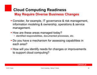 Cloud Computing Readiness
                May Require Diverse Business Changes
         Consider, for example, IT governance & risk management,
          information modeling & ownership, operations & service
          management.
         How are these areas managed today?
                •  identified responsibilities, documented processes, etc.

         Do you have a mechanism for assessing capabilities in
          each area?
         How will you identify needs for changes or improvements
          to support cloud computing?




© 2011 Oracle                             Cloud Computing – Making IT Simple   26
 