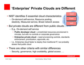 ‘Enterprise’ Private Clouds are Different
                                                                                        SaaS
                                                                                         Saa
                                                                              I
   •  NIST identifies 5 essential cloud characteristics                       N
                                                                              T
                                                                              R    PaaS
         -  On-demand self-service, Resource pooling,                         ARapidPaa
                                                                              N
            elasticity, Measured service, Broad network access                E
                                                                              T         IaaS
                                                                                         Iaa
   •  But private clouds are different from public clouds…
         -  E.g., On-demand self service
              •  Public developer cloud – unrestricted resources provisioned in
                 minutes, but with no controls or corporate governance
              •  Enterprise private cloud – need provisioning controls, standards
                 enforcement, prioritization, approvals, etc.
         -  I.e., Enterprise cloud faster to deploy than traditional IT, but probably
            slower that public cloud

   •  There are other criteria with similar differences
         -  Security, governance, high availability, global access ….


© 2011 Oracle                            Cloud Computing – Making IT Simple                    31
 