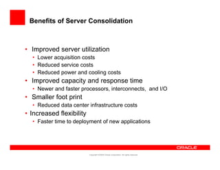 Benefits of Server Consolidation



• Improved server utilization
  • Lower acquisition costs
  • Reduced service costs
  • Reduced power and coo g costs
     educed po e a d cooling
• Improved capacity and response time
  • Newer and faster processors, interconnects, and I/O
• Smaller foot print
  • Reduced data center infrastructure costs
• Increased flexibility
  • Faster time to deployment of new applications




                          Copyright ©2009 Oracle Corporation. All rights reserved.
 