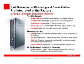Next Generation of Clustering and Consolidation
Pre-integrated at the Factory
        g                   y
Example: Exadata Database Machine
            Flexible Capacity
              • Grid architecture for scale-out of database and storage servers
              • Smart Scan for offloading query processing to the storage layer
              • Smart Flash Cache storage for real-time random I/O
              • Data compression tuned for OLTP, Warehousing and Archival data
              • I fi ib d networking t support massive data transfers
                Infiniband t    ki to        t     i d t t       f

            Resource Sharing
              • ASM (Automatic Storage Management) shares Exadata storage across
                all databases
              • RAC (Real Application Clusters) shares large DBs across many nodes
              • IORM (I/O Resource Management) allocates I/O bandwidth based on
                database or application priorities
              • Instance Caging shares CPU for multiple databases within a node

            All the Power of the Oracle Database
              • Real Application Clusters, Backup/Recovery, Replication, Security,
                Partitioning, Large Objects, Enterprise Manager…



                     Copyright ©2009 Oracle Corporation. All rights reserved.
 