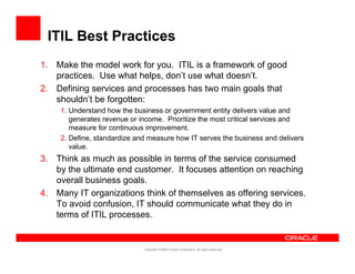 ITIL Best Practices
1. Make the model work for you. ITIL is a framework of good
   practices. Use what helps, don’t use what doesn’t.
2. Defining
2 D fi i services and processes h two main goals that
                 i      d           has        i      l h
   shouldn’t be forgotten:
     1. Understand how the business or government entity delivers value and
        generates revenue or income. Prioritize the most critical services and
                              income
        measure for continuous improvement.
     2. Define, standardize and measure how IT serves the business and delivers
        value.
3. Think as much as possible in terms of the service consumed
   by the ultimate end customer. It focuses attention on reaching
   overall business goals.
4. Many IT organizations think of themselves as offering services.
   To avoid confusion, IT should communicate what they do in
   terms of ITIL processes.


                              Copyright ©2009 Oracle Corporation. All rights reserved.
 