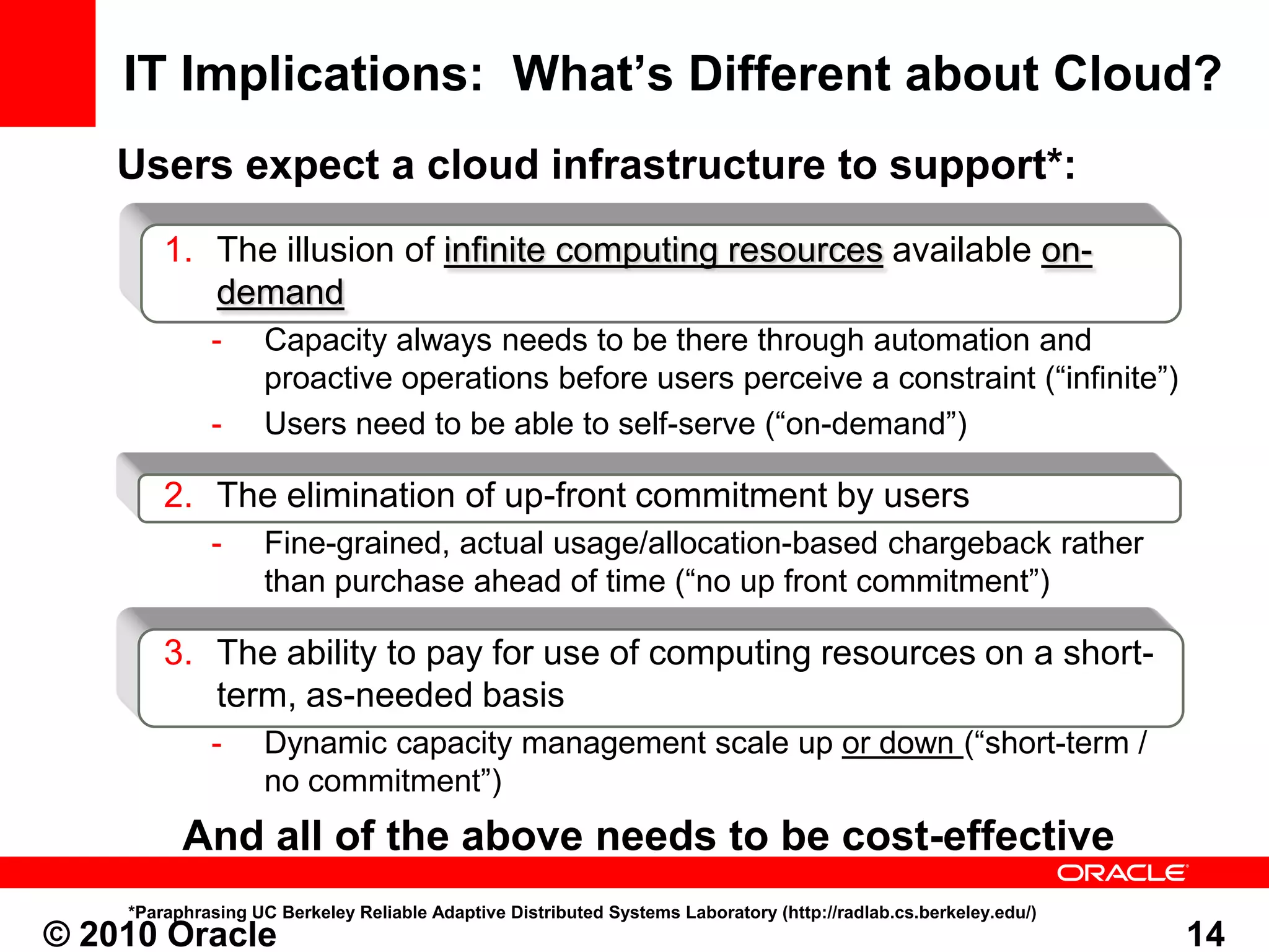 IT Implications: What’s Different about Cloud?
    Users expect a cloud infrastructure to support*:
        1. The illusion of infinite computing resources available on-
           demand
             -      Capacity always needs to be there through automation and
                    proactive operations before users perceive a constraint (“infinite”)
             -      Users need to be able to self-serve (“on-demand”)

        2. The elimination of up-front commitment by users
             -      Fine-grained, actual usage/allocation-based chargeback rather
                    than purchase ahead of time (“no up front commitment”)

        3. The ability to pay for use of computing resources on a short-
           term, as-needed basis
             -      Dynamic capacity management scale up or down (“short-term /
                    no commitment”)
          And all of the above needs to be cost-effective
    *Paraphrasing UC Berkeley Reliable Adaptive Distributed Systems Laboratory (http://radlab.cs.berkeley.edu/)
© 2010 Oracle                                                                                                     14
 