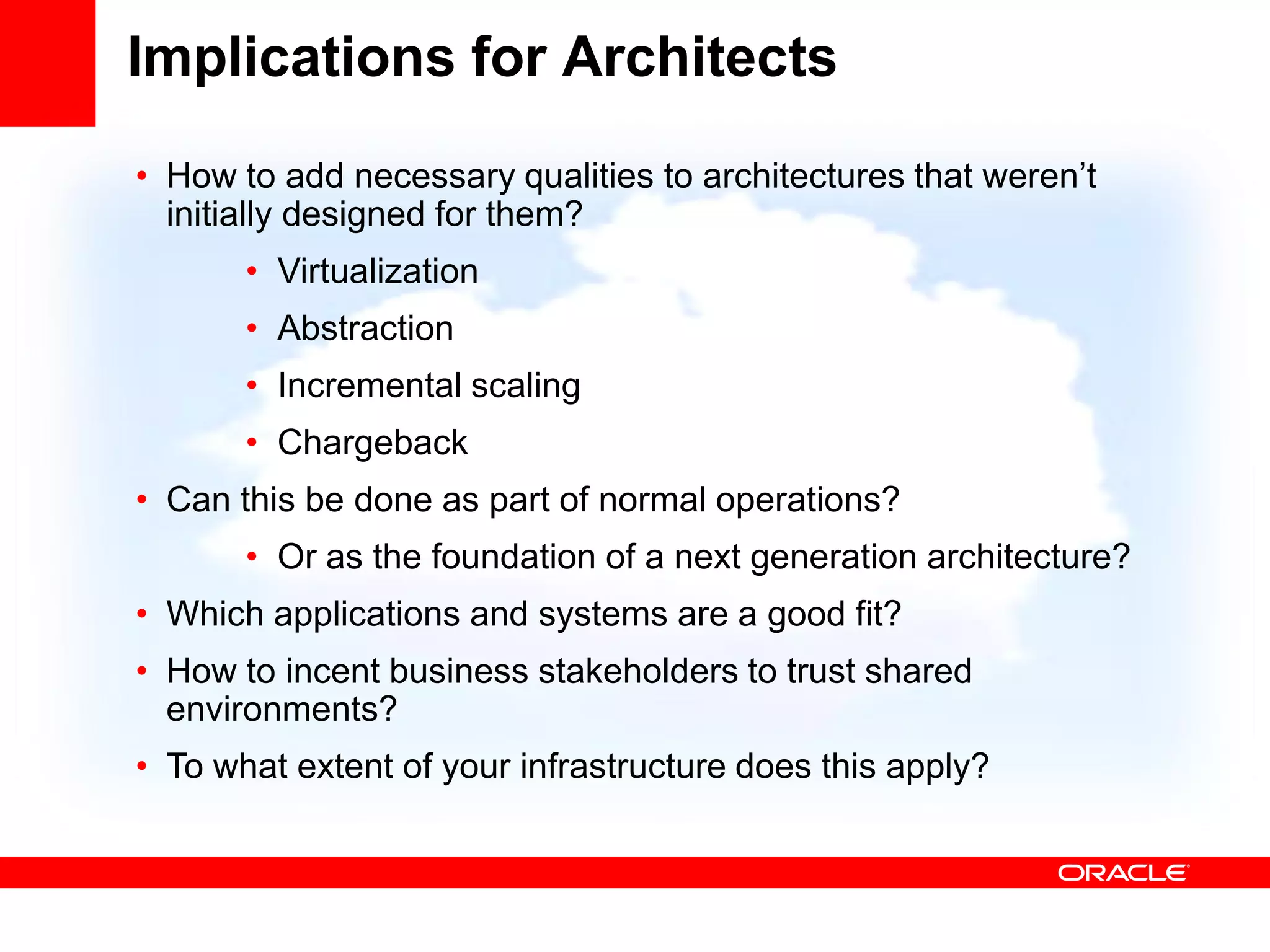 Implications for Architects
• How to add necessary qualities to architectures that weren’t
  initially designed for them?
       • Virtualization
       • Abstraction
       • Incremental scaling
       • Chargeback
• Can this be done as part of normal operations?
       • Or as the foundation of a next generation architecture?
• Which applications and systems are a good fit?
• How to incent business stakeholders to trust shared
  environments?
• To what extent of your infrastructure does this apply?
 