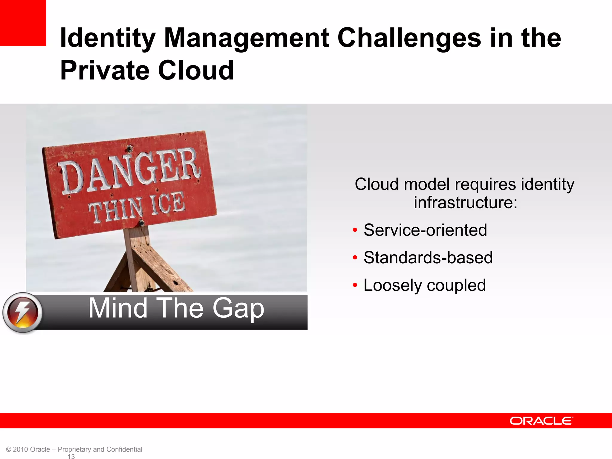 Identity Management Challenges in the
                 Private Cloud



                                               Cloud model requires identity
                                                      infrastructure:
                                               • Service-oriented
                                               • Standards-based
                                               • Loosely coupled
                          Mind The Gap



© 2010 Oracle – Proprietary and Confidential
                   13
 