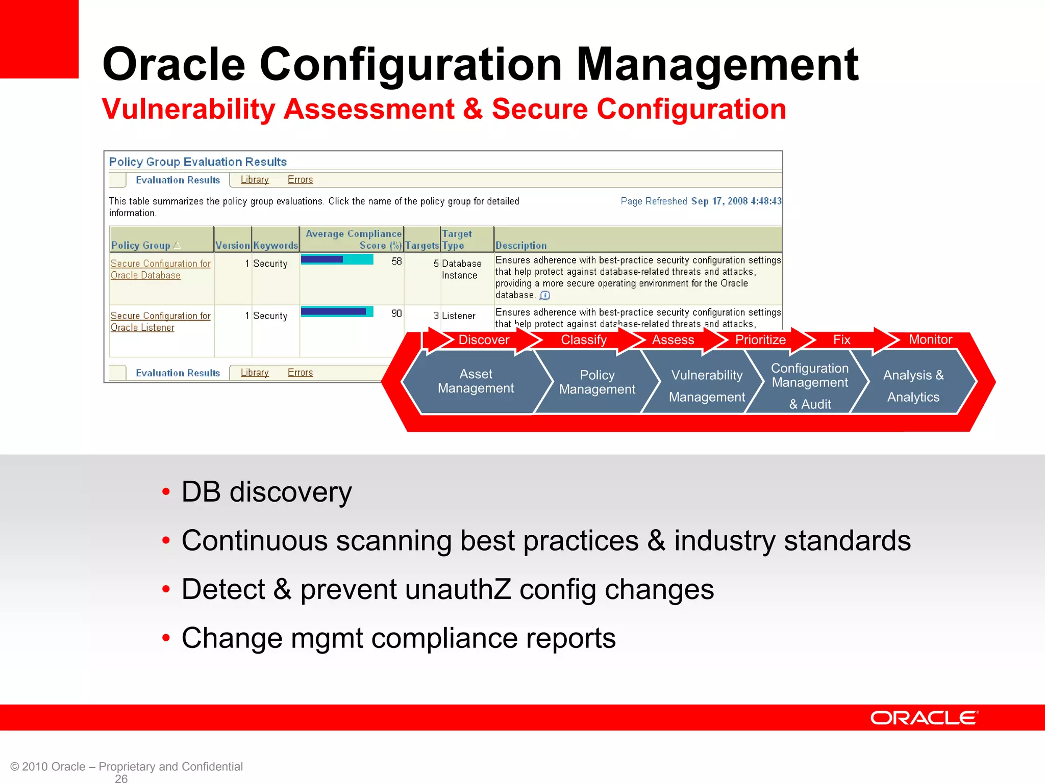 Oracle Configuration Management
                 Vulnerability Assessment & Secure Configuration


                                                                                                                     Monitor




                                                   Discover   Classify     Assess       Prioritize             Fix       Monitor

                                                    Asset                                      Configuration
                                                                Policy       Vulnerability                           Analysis &
                                                 Management                                    Management
                                                              Management
                                                                             Management                              Analytics
                                                                                                     & Audit




                            • DB discovery
                            • Continuous scanning best practices & industry standards
                            • Detect & prevent unauthZ config changes
                            • Change mgmt compliance reports



© 2010 Oracle – Proprietary and Confidential
                   26
 